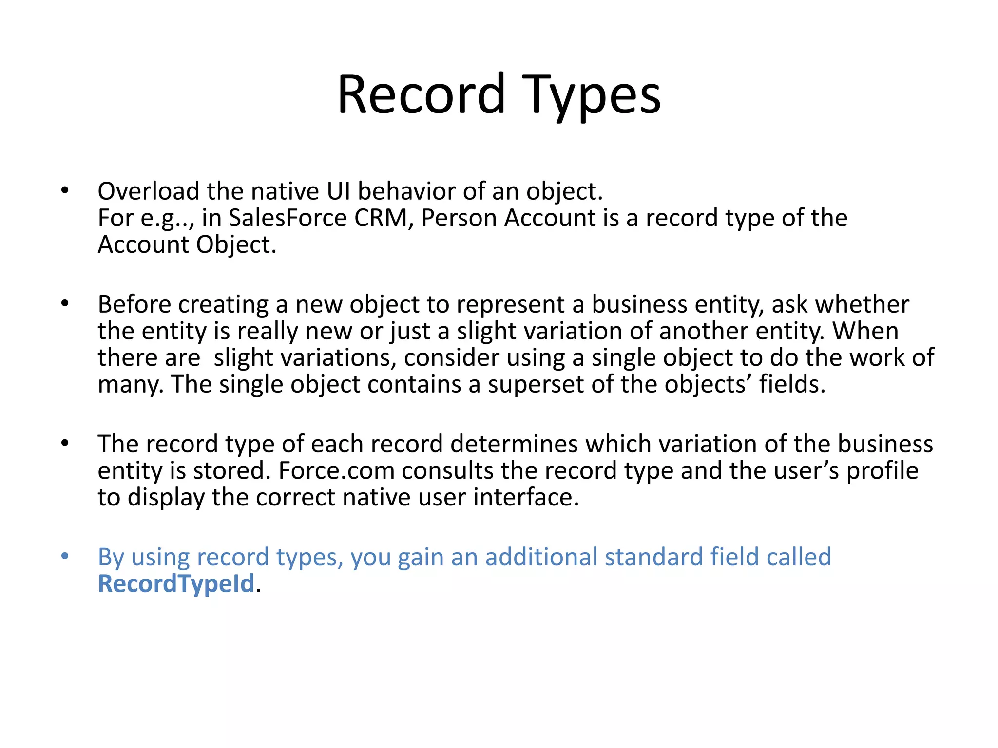 Record Types 
• Overload the native UI behavior of an object. 
For e.g.., in SalesForce CRM, Person Account is a record type of the 
Account Object. 
• Before creating a new object to represent a business entity, ask whether 
the entity is really new or just a slight variation of another entity. When 
there are slight variations, consider using a single object to do the work of 
many. The single object contains a superset of the objects’ fields. 
• The record type of each record determines which variation of the business 
entity is stored. Force.com consults the record type and the user’s profile 
to display the correct native user interface. 
• By using record types, you gain an additional standard field called 
RecordTypeId. 
 