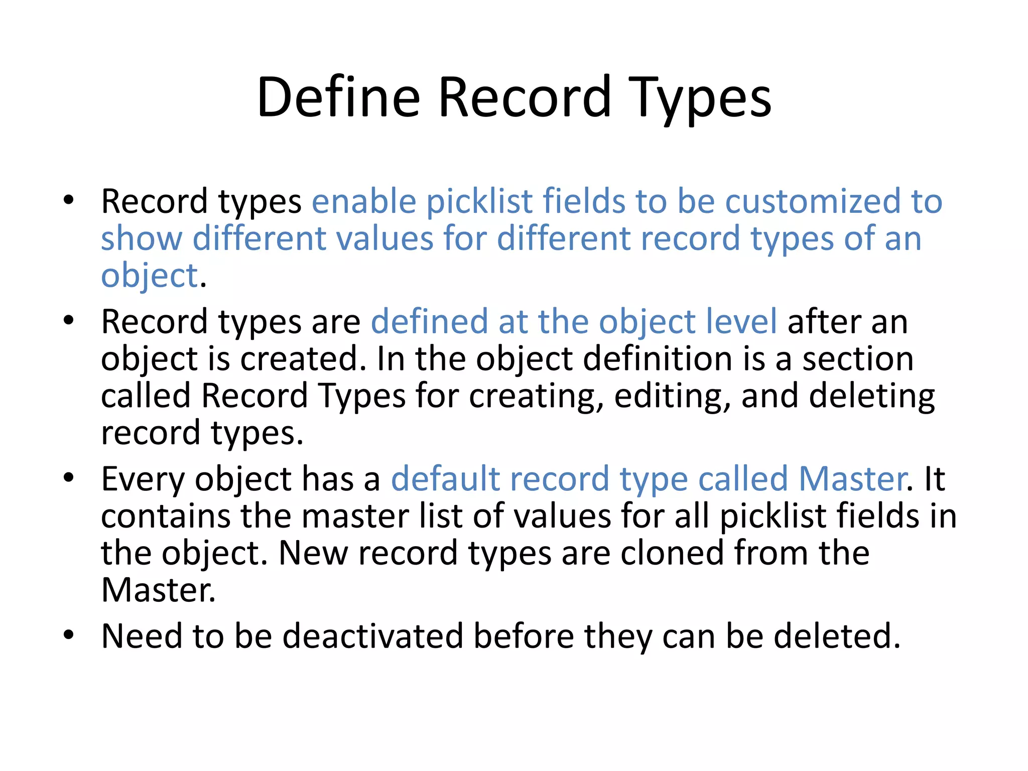 Define Record Types 
• Record types enable picklist fields to be customized to 
show different values for different record types of an 
object. 
• Record types are defined at the object level after an 
object is created. In the object definition is a section 
called Record Types for creating, editing, and deleting 
record types. 
• Every object has a default record type called Master. It 
contains the master list of values for all picklist fields in 
the object. New record types are cloned from the 
Master. 
• Need to be deactivated before they can be deleted. 
 