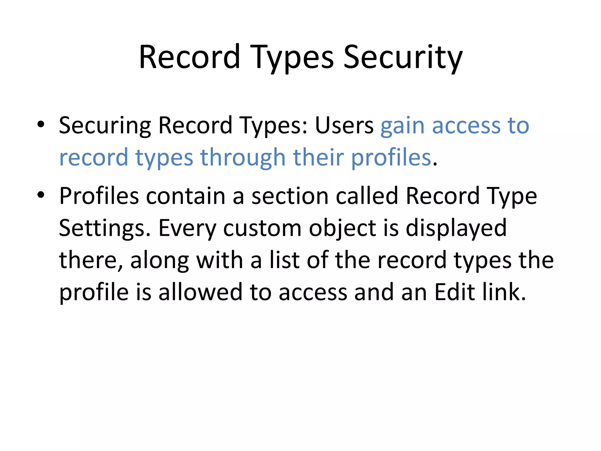 Record Types Security 
• Securing Record Types: Users gain access to 
record types through their profiles. 
• Profiles contain a section called Record Type 
Settings. Every custom object is displayed 
there, along with a list of the record types the 
profile is allowed to access and an Edit link. 
 