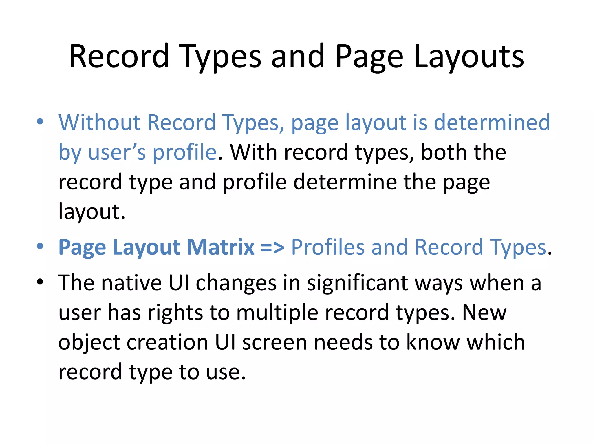 Record Types and Page Layouts 
• Without Record Types, page layout is determined 
by user’s profile. With record types, both the 
record type and profile determine the page 
layout. 
• Page Layout Matrix => Profiles and Record Types. 
• The native UI changes in significant ways when a 
user has rights to multiple record types. New 
object creation UI screen needs to know which 
record type to use. 
 