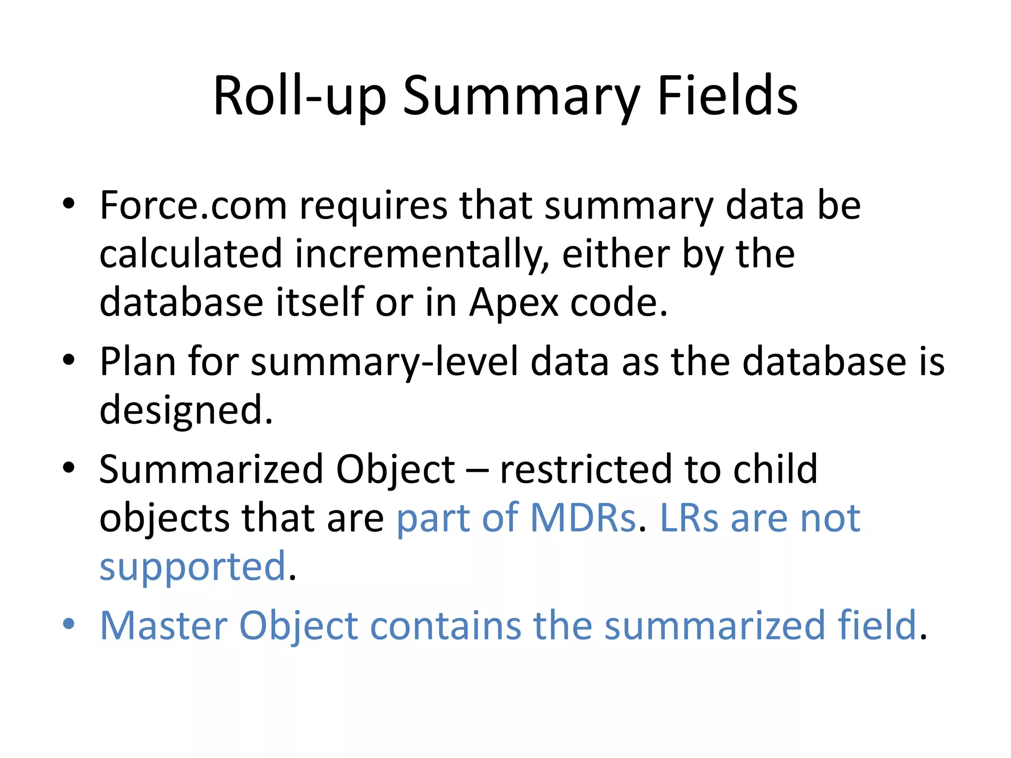 Roll-up Summary Fields 
• Force.com requires that summary data be 
calculated incrementally, either by the 
database itself or in Apex code. 
• Plan for summary-level data as the database is 
designed. 
• Summarized Object – restricted to child 
objects that are part of MDRs. LRs are not 
supported. 
• Master Object contains the summarized field. 
 