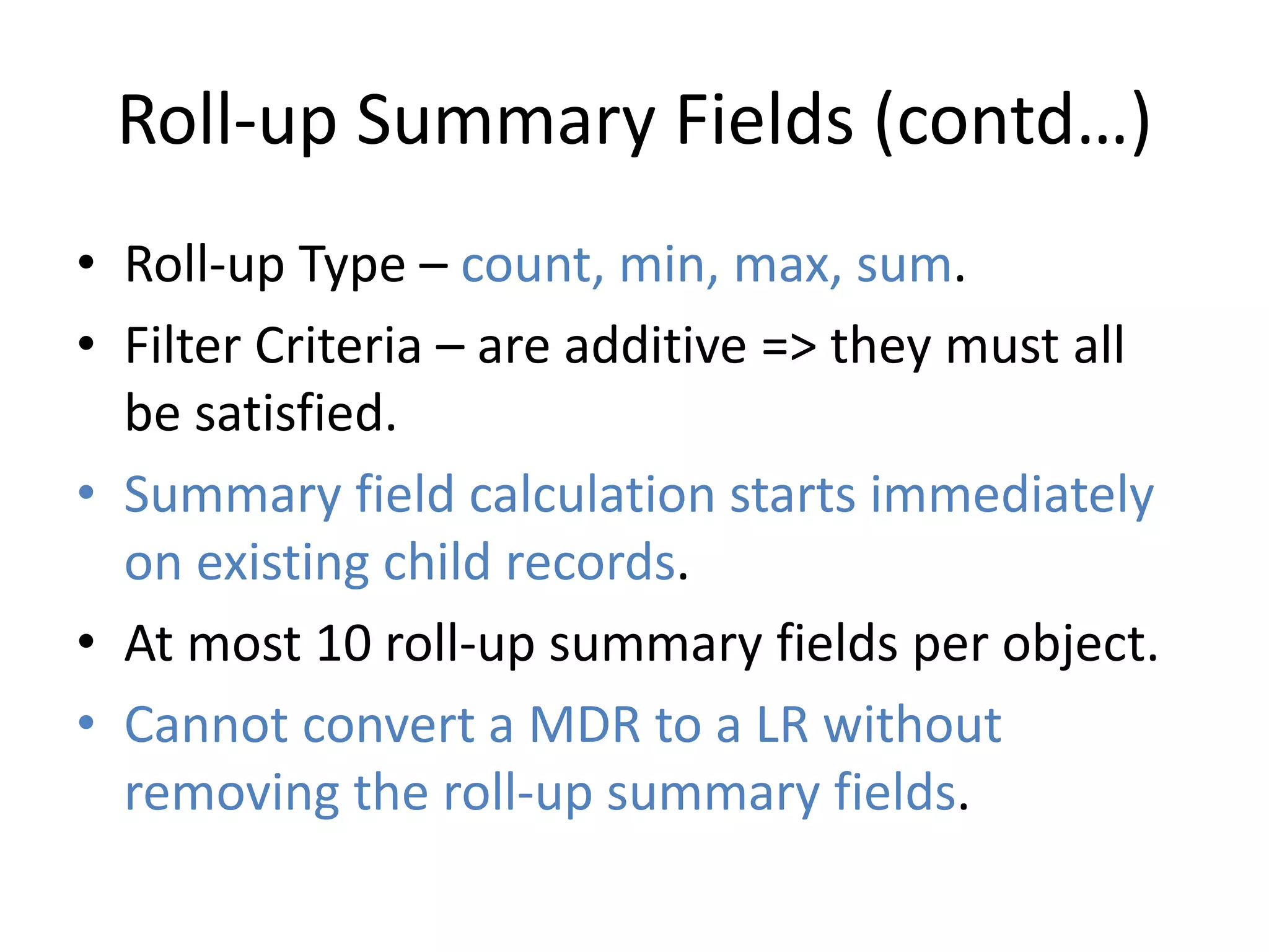 Roll-up Summary Fields (contd…) 
• Roll-up Type – count, min, max, sum. 
• Filter Criteria – are additive => they must all 
be satisfied. 
• Summary field calculation starts immediately 
on existing child records. 
• At most 10 roll-up summary fields per object. 
• Cannot convert a MDR to a LR without 
removing the roll-up summary fields. 
 