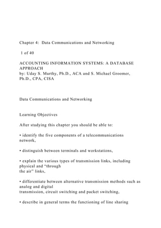 Chapter 4: Data Communications and Networking
1 of 40
ACCOUNTING INFORMATION SYSTEMS: A DATABASE
APPROACH
by: Uday S. Murthy, Ph.D., ACA and S. Michael Groomer,
Ph.D., CPA, CISA
Data Communications and Networking
Learning Objectives
After studying this chapter you should be able to:
• identify the five components of a telecommunications
network,
• distinguish between terminals and workstations,
• explain the various types of transmission links, including
physical and “through
the air” links,
• differentiate between alternative transmission methods such as
analog and digital
transmission, circuit switching and packet switching,
• describe in general terms the functioning of line sharing
 