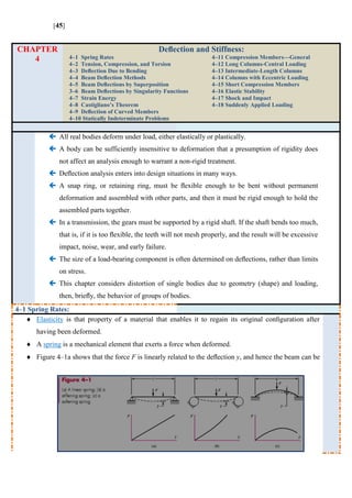 [45]
CHAPTER
4
Deﬂection and Stiffness:
4–1 Spring Rates
4–2 Tension, Compression, and Torsion
4–3 Deﬂection Due to Bending
4–4 Beam Deﬂection Methods
4–5 Beam Deﬂections by Superposition
3–6 Beam Deﬂections by Singularity Functions
4–7 Strain Energy
4–8 Castigliano’s Theorem
4–9 Deﬂection of Curved Members
4–10 Statically Indeterminate Problems
4–11 Compression Members—General
4–12 Long Columns-Central Loading
4–13 Intermediate-Length Columns
4–14 Columns with Eccentric Loading
4–15 Short Compression Members
4–16 Elastic Stability
4–17 Shock and Impact
4–18 Suddenly Applied Loading
 All real bodies deform under load, either elastically or plastically.
 A body can be sufficiently insensitive to deformation that a presumption of rigidity does
not affect an analysis enough to warrant a non-rigid treatment.
 Deﬂection analysis enters into design situations in many ways.
 A snap ring, or retaining ring, must be ﬂexible enough to be bent without permanent
deformation and assembled with other parts, and then it must be rigid enough to hold the
assembled parts together.
 In a transmission, the gears must be supported by a rigid shaft. If the shaft bends too much,
that is, if it is too ﬂexible, the teeth will not mesh properly, and the result will be excessive
impact, noise, wear, and early failure.
 The size of a load-bearing component is often determined on deﬂections, rather than limits
on stress.
 This chapter considers distortion of single bodies due to geometry (shape) and loading,
then, brieﬂy, the behavior of groups of bodies.
4–1 Spring Rates:
 Elasticity is that property of a material that enables it to regain its original conﬁguration after
having been deformed.
 A spring is a mechanical element that exerts a force when deformed.
 Figure 4–1a shows that the force F is linearly related to the deﬂection y, and hence the beam can be
 
