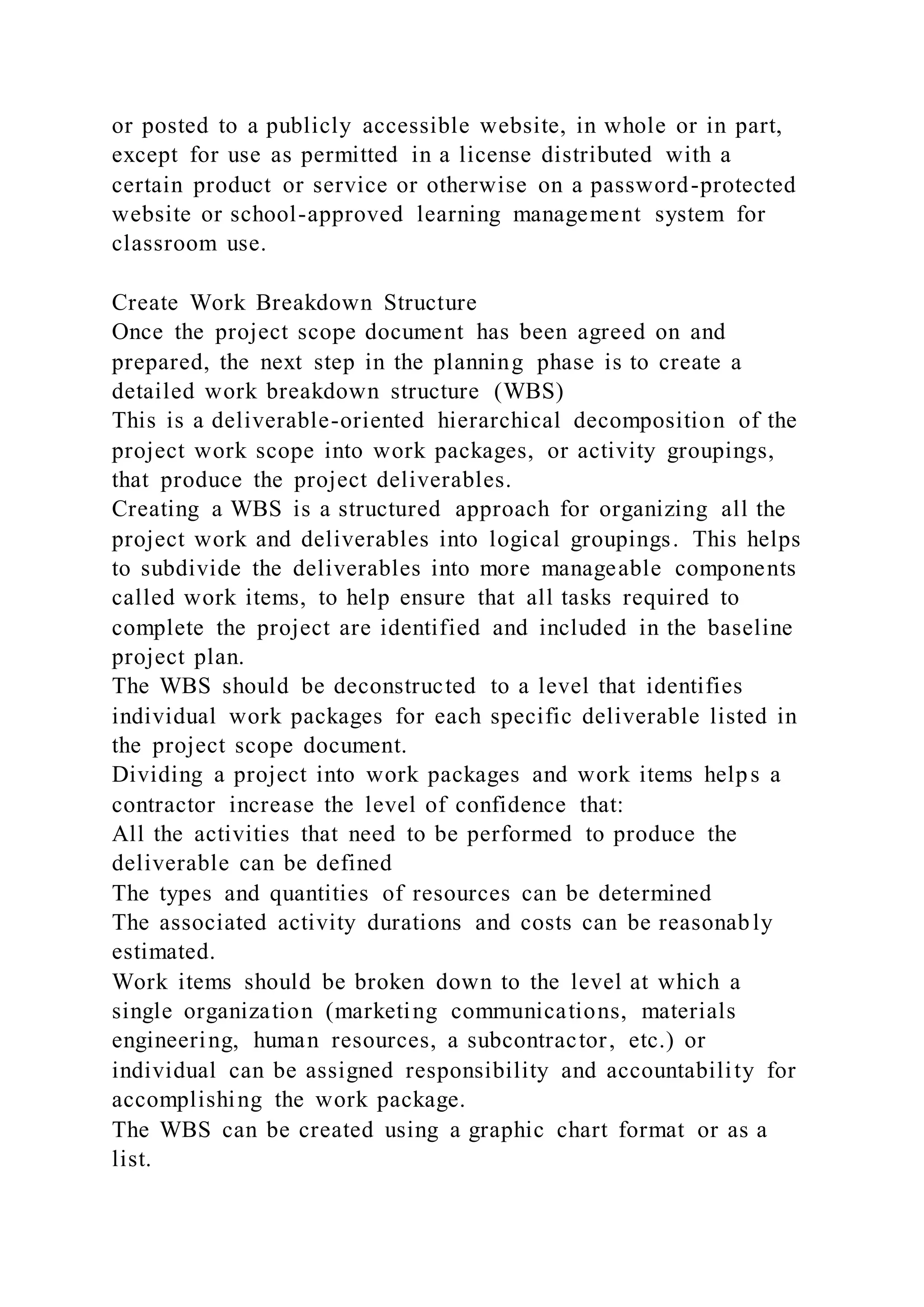 or posted to a publicly accessible website, in whole or in part,
except for use as permitted in a license distributed with a
certain product or service or otherwise on a password-protected
website or school-approved learning management system for
classroom use.
Create Work Breakdown Structure
Once the project scope document has been agreed on and
prepared, the next step in the planning phase is to create a
detailed work breakdown structure (WBS)
This is a deliverable-oriented hierarchical decomposition of the
project work scope into work packages, or activity groupings,
that produce the project deliverables.
Creating a WBS is a structured approach for organizing all the
project work and deliverables into logical groupings. This helps
to subdivide the deliverables into more manageable components
called work items, to help ensure that all tasks required to
complete the project are identified and included in the baseline
project plan.
The WBS should be deconstructed to a level that identifies
individual work packages for each specific deliverable listed in
the project scope document.
Dividing a project into work packages and work items helps a
contractor increase the level of confidence that:
All the activities that need to be performed to produce the
deliverable can be defined
The types and quantities of resources can be determined
The associated activity durations and costs can be reasonably
estimated.
Work items should be broken down to the level at which a
single organization (marketing communications, materials
engineering, human resources, a subcontractor, etc.) or
individual can be assigned responsibility and accountability for
accomplishing the work package.
The WBS can be created using a graphic chart format or as a
list.
 