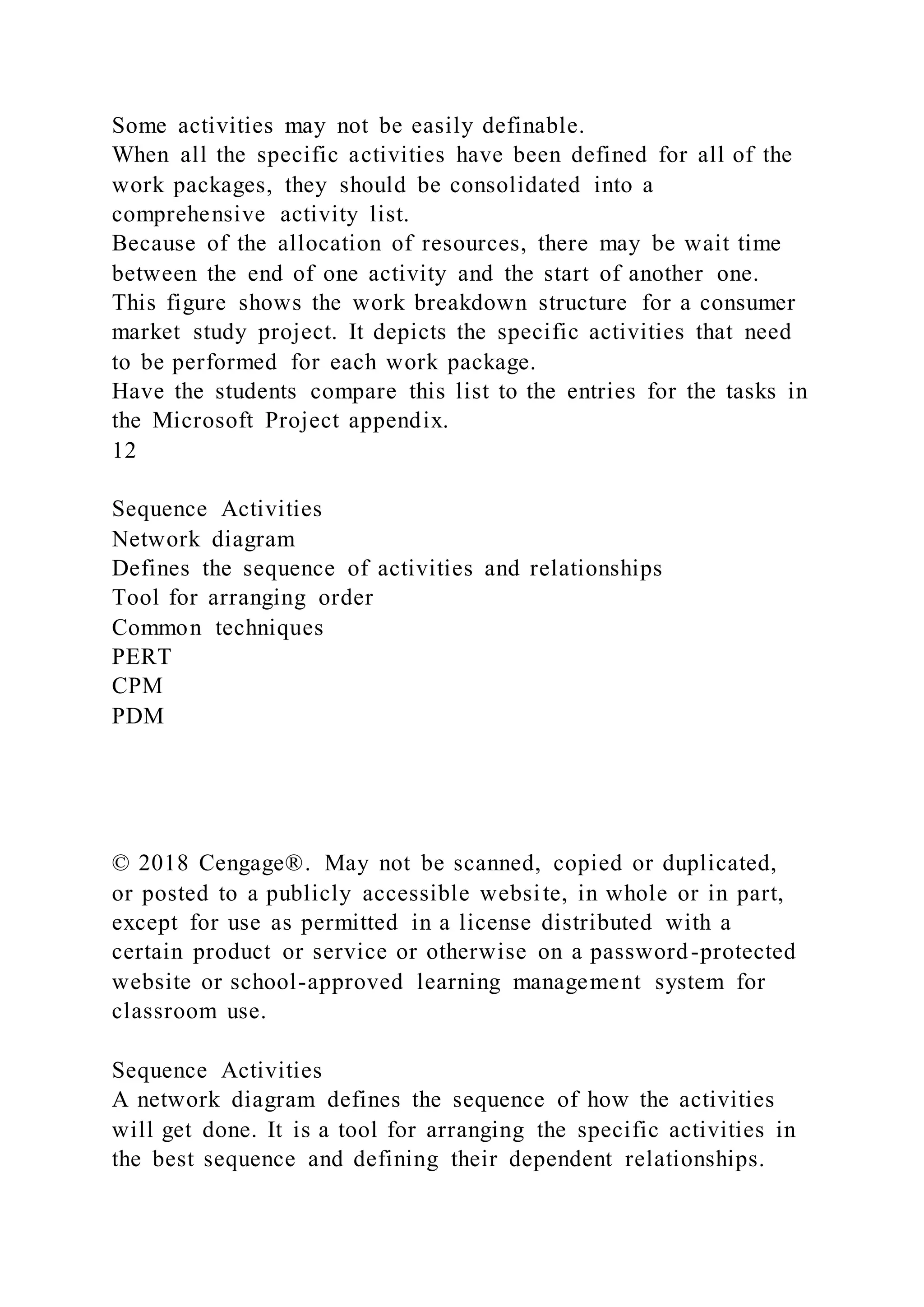 Some activities may not be easily definable.
When all the specific activities have been defined for all of the
work packages, they should be consolidated into a
comprehensive activity list.
Because of the allocation of resources, there may be wait time
between the end of one activity and the start of another one.
This figure shows the work breakdown structure for a consumer
market study project. It depicts the specific activities that need
to be performed for each work package.
Have the students compare this list to the entries for the tasks in
the Microsoft Project appendix.
12
Sequence Activities
Network diagram
Defines the sequence of activities and relationships
Tool for arranging order
Common techniques
PERT
CPM
PDM
© 2018 Cengage®. May not be scanned, copied or duplicated,
or posted to a publicly accessible website, in whole or in part,
except for use as permitted in a license distributed with a
certain product or service or otherwise on a password-protected
website or school-approved learning management system for
classroom use.
Sequence Activities
A network diagram defines the sequence of how the activities
will get done. It is a tool for arranging the specific activities in
the best sequence and defining their dependent relationships.
 