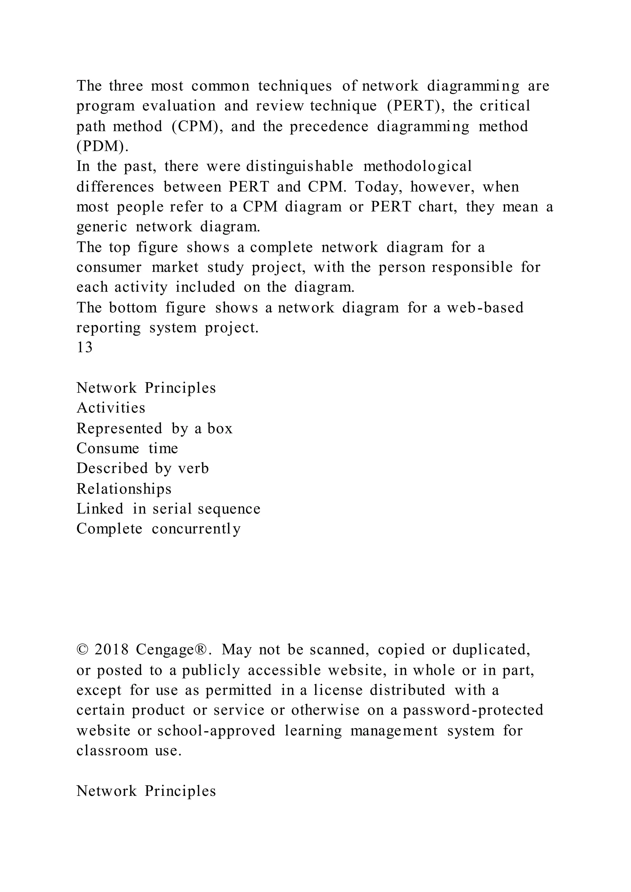 The three most common techniques of network diagramming are
program evaluation and review technique (PERT), the critical
path method (CPM), and the precedence diagramming method
(PDM).
In the past, there were distinguishable methodological
differences between PERT and CPM. Today, however, when
most people refer to a CPM diagram or PERT chart, they mean a
generic network diagram.
The top figure shows a complete network diagram for a
consumer market study project, with the person responsible for
each activity included on the diagram.
The bottom figure shows a network diagram for a web-based
reporting system project.
13
Network Principles
Activities
Represented by a box
Consume time
Described by verb
Relationships
Linked in serial sequence
Complete concurrently
© 2018 Cengage®. May not be scanned, copied or duplicated,
or posted to a publicly accessible website, in whole or in part,
except for use as permitted in a license distributed with a
certain product or service or otherwise on a password-protected
website or school-approved learning management system for
classroom use.
Network Principles
 