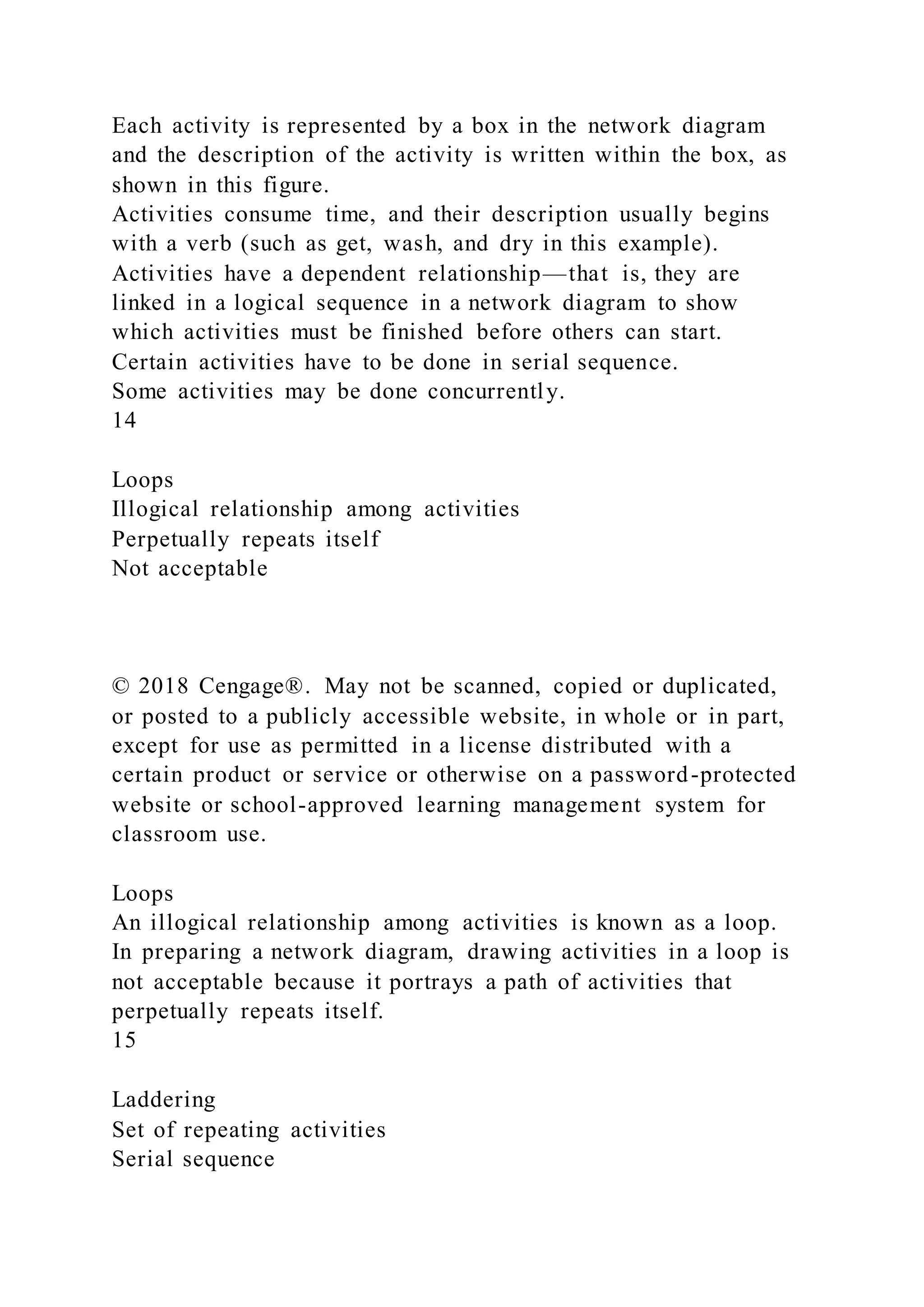 Each activity is represented by a box in the network diagram
and the description of the activity is written within the box, as
shown in this figure.
Activities consume time, and their description usually begins
with a verb (such as get, wash, and dry in this example).
Activities have a dependent relationship—that is, they are
linked in a logical sequence in a network diagram to show
which activities must be finished before others can start.
Certain activities have to be done in serial sequence.
Some activities may be done concurrently.
14
Loops
Illogical relationship among activities
Perpetually repeats itself
Not acceptable
© 2018 Cengage®. May not be scanned, copied or duplicated,
or posted to a publicly accessible website, in whole or in part,
except for use as permitted in a license distributed with a
certain product or service or otherwise on a password-protected
website or school-approved learning management system for
classroom use.
Loops
An illogical relationship among activities is known as a loop.
In preparing a network diagram, drawing activities in a loop is
not acceptable because it portrays a path of activities that
perpetually repeats itself.
15
Laddering
Set of repeating activities
Serial sequence
 