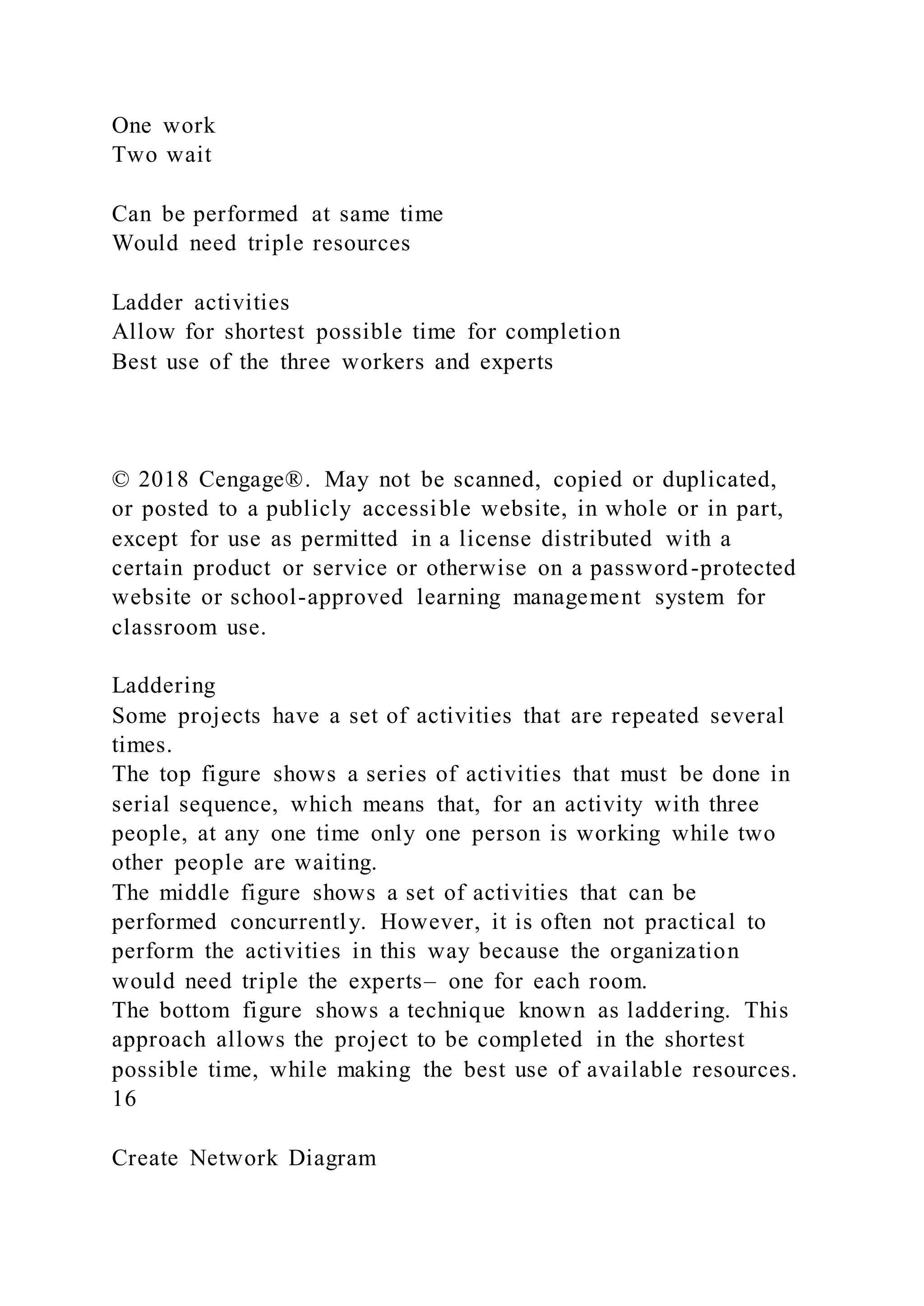One work
Two wait
Can be performed at same time
Would need triple resources
Ladder activities
Allow for shortest possible time for completion
Best use of the three workers and experts
© 2018 Cengage®. May not be scanned, copied or duplicated,
or posted to a publicly accessible website, in whole or in part,
except for use as permitted in a license distributed with a
certain product or service or otherwise on a password-protected
website or school-approved learning management system for
classroom use.
Laddering
Some projects have a set of activities that are repeated several
times.
The top figure shows a series of activities that must be done in
serial sequence, which means that, for an activity with three
people, at any one time only one person is working while two
other people are waiting.
The middle figure shows a set of activities that can be
performed concurrently. However, it is often not practical to
perform the activities in this way because the organization
would need triple the experts– one for each room.
The bottom figure shows a technique known as laddering. This
approach allows the project to be completed in the shortest
possible time, while making the best use of available resources.
16
Create Network Diagram
 