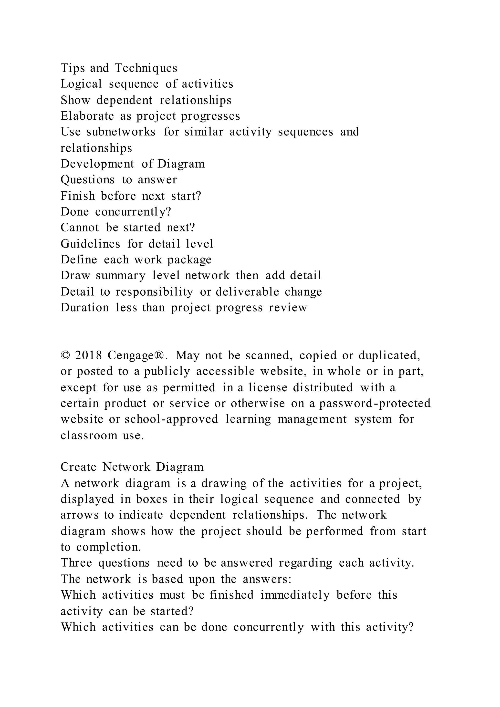 Tips and Techniques
Logical sequence of activities
Show dependent relationships
Elaborate as project progresses
Use subnetworks for similar activity sequences and
relationships
Development of Diagram
Questions to answer
Finish before next start?
Done concurrently?
Cannot be started next?
Guidelines for detail level
Define each work package
Draw summary level network then add detail
Detail to responsibility or deliverable change
Duration less than project progress review
© 2018 Cengage®. May not be scanned, copied or duplicated,
or posted to a publicly accessible website, in whole or in part,
except for use as permitted in a license distributed with a
certain product or service or otherwise on a password-protected
website or school-approved learning management system for
classroom use.
Create Network Diagram
A network diagram is a drawing of the activities for a project,
displayed in boxes in their logical sequence and connected by
arrows to indicate dependent relationships. The network
diagram shows how the project should be performed from start
to completion.
Three questions need to be answered regarding each activity.
The network is based upon the answers:
Which activities must be finished immediately before this
activity can be started?
Which activities can be done concurrently with this activity?
 