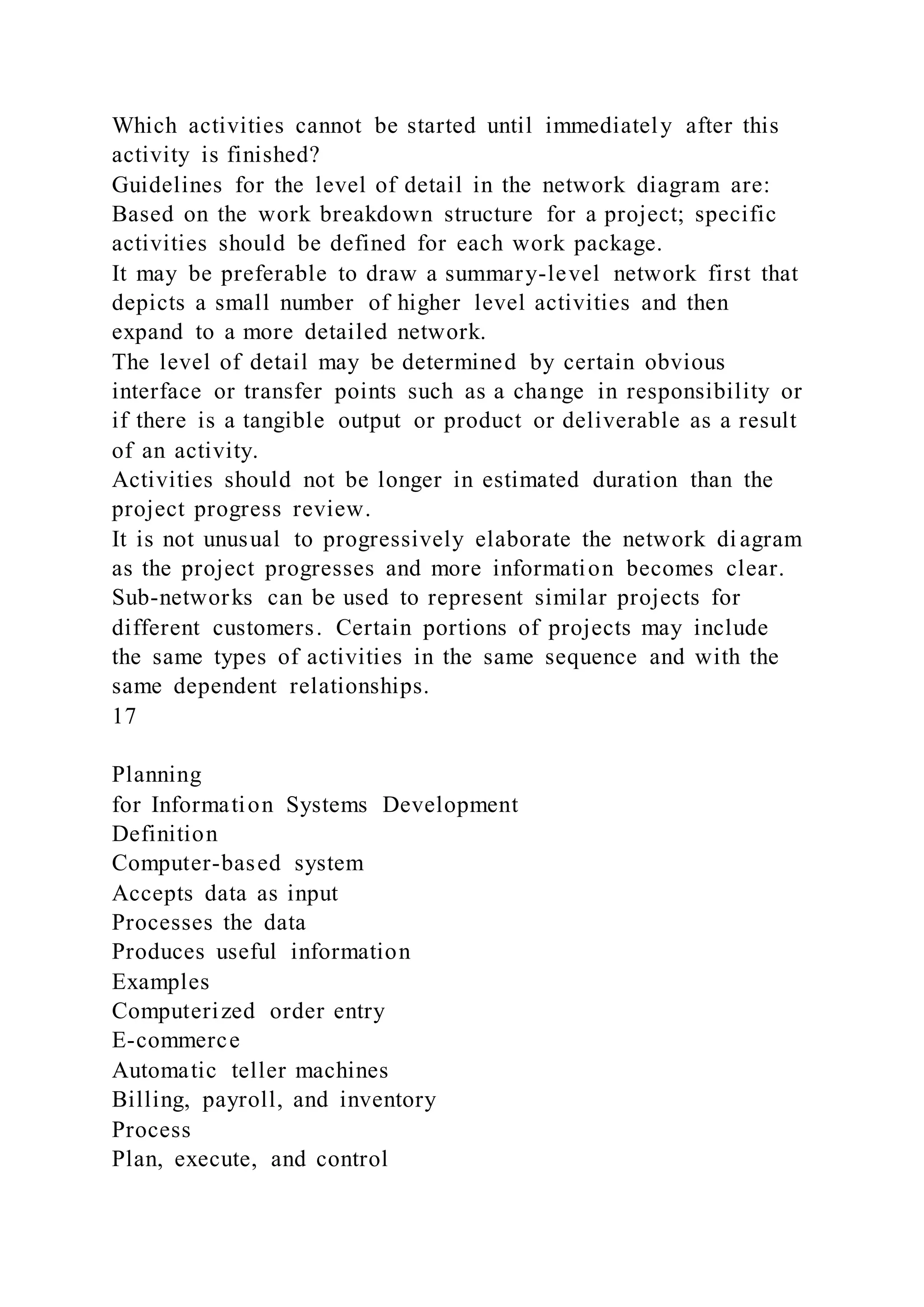 Which activities cannot be started until immediately after this
activity is finished?
Guidelines for the level of detail in the network diagram are:
Based on the work breakdown structure for a project; specific
activities should be defined for each work package.
It may be preferable to draw a summary-level network first that
depicts a small number of higher level activities and then
expand to a more detailed network.
The level of detail may be determined by certain obvious
interface or transfer points such as a change in responsibility or
if there is a tangible output or product or deliverable as a result
of an activity.
Activities should not be longer in estimated duration than the
project progress review.
It is not unusual to progressively elaborate the network di agram
as the project progresses and more information becomes clear.
Sub-networks can be used to represent similar projects for
different customers. Certain portions of projects may include
the same types of activities in the same sequence and with the
same dependent relationships.
17
Planning
for Information Systems Development
Definition
Computer-based system
Accepts data as input
Processes the data
Produces useful information
Examples
Computerized order entry
E-commerce
Automatic teller machines
Billing, payroll, and inventory
Process
Plan, execute, and control
 