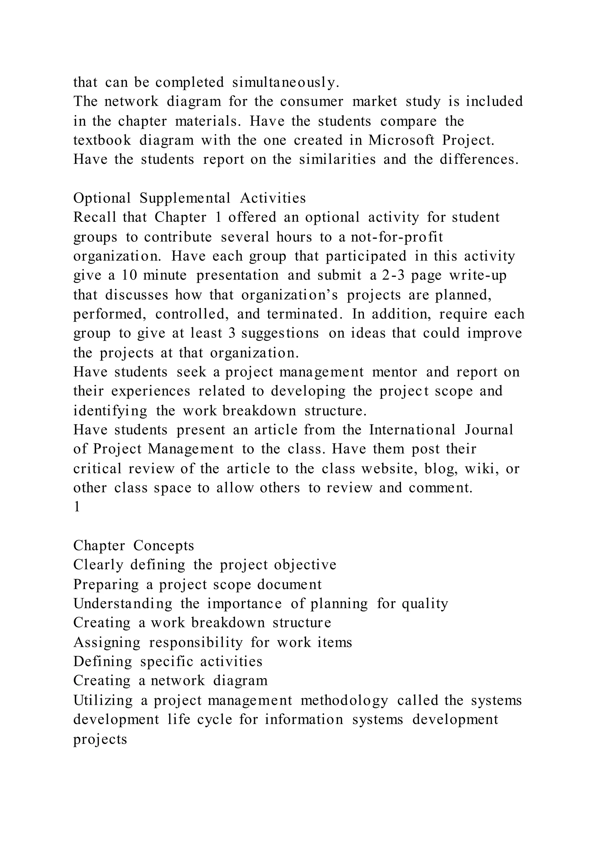 that can be completed simultaneously.
The network diagram for the consumer market study is included
in the chapter materials. Have the students compare the
textbook diagram with the one created in Microsoft Project.
Have the students report on the similarities and the differences.
Optional Supplemental Activities
Recall that Chapter 1 offered an optional activity for student
groups to contribute several hours to a not-for-profit
organization. Have each group that participated in this activity
give a 10 minute presentation and submit a 2-3 page write-up
that discusses how that organization’s projects are planned,
performed, controlled, and terminated. In addition, require each
group to give at least 3 suggestions on ideas that could improve
the projects at that organization.
Have students seek a project management mentor and report on
their experiences related to developing the project scope and
identifying the work breakdown structure.
Have students present an article from the International Journal
of Project Management to the class. Have them post their
critical review of the article to the class website, blog, wiki, or
other class space to allow others to review and comment.
1
Chapter Concepts
Clearly defining the project objective
Preparing a project scope document
Understanding the importance of planning for quality
Creating a work breakdown structure
Assigning responsibility for work items
Defining specific activities
Creating a network diagram
Utilizing a project management methodology called the systems
development life cycle for information systems development
projects
 