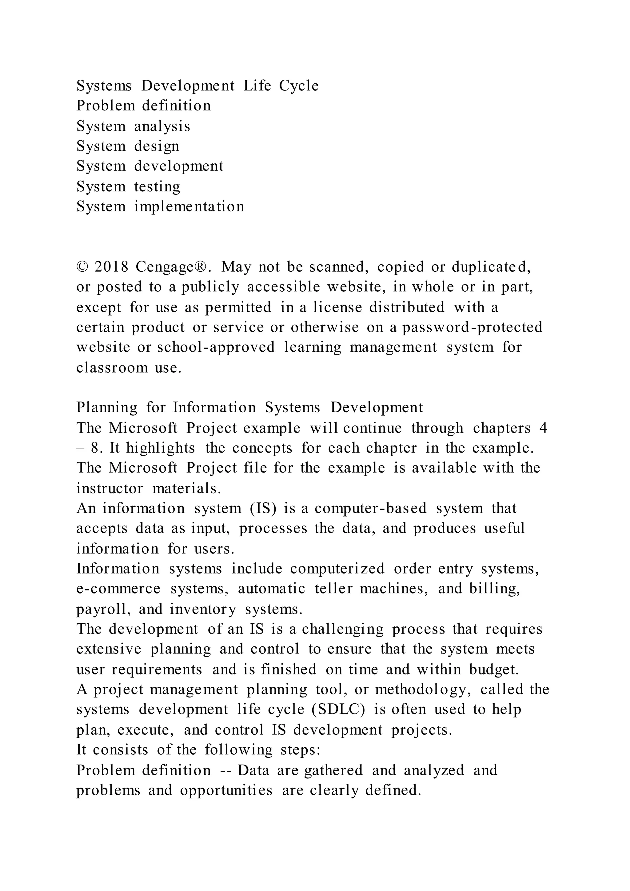 Systems Development Life Cycle
Problem definition
System analysis
System design
System development
System testing
System implementation
© 2018 Cengage®. May not be scanned, copied or duplicated,
or posted to a publicly accessible website, in whole or in part,
except for use as permitted in a license distributed with a
certain product or service or otherwise on a password-protected
website or school-approved learning management system for
classroom use.
Planning for Information Systems Development
The Microsoft Project example will continue through chapters 4
– 8. It highlights the concepts for each chapter in the example.
The Microsoft Project file for the example is available with the
instructor materials.
An information system (IS) is a computer-based system that
accepts data as input, processes the data, and produces useful
information for users.
Information systems include computerized order entry systems,
e-commerce systems, automatic teller machines, and billing,
payroll, and inventory systems.
The development of an IS is a challenging process that requires
extensive planning and control to ensure that the system meets
user requirements and is finished on time and within budget.
A project management planning tool, or methodology, called the
systems development life cycle (SDLC) is often used to help
plan, execute, and control IS development projects.
It consists of the following steps:
Problem definition -- Data are gathered and analyzed and
problems and opportunities are clearly defined.
 