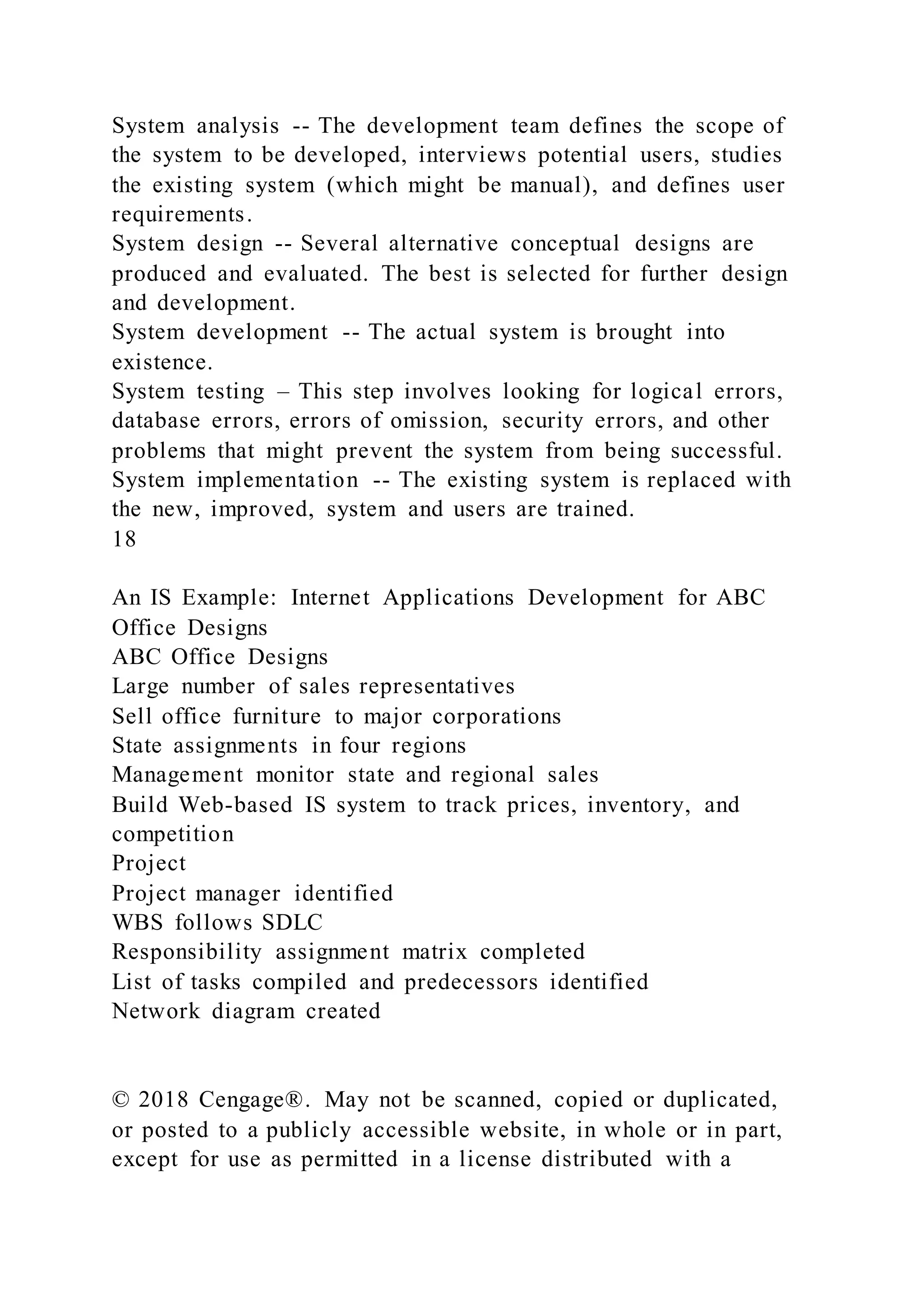 System analysis -- The development team defines the scope of
the system to be developed, interviews potential users, studies
the existing system (which might be manual), and defines user
requirements.
System design -- Several alternative conceptual designs are
produced and evaluated. The best is selected for further design
and development.
System development -- The actual system is brought into
existence.
System testing – This step involves looking for logical errors,
database errors, errors of omission, security errors, and other
problems that might prevent the system from being successful.
System implementation -- The existing system is replaced with
the new, improved, system and users are trained.
18
An IS Example: Internet Applications Development for ABC
Office Designs
ABC Office Designs
Large number of sales representatives
Sell office furniture to major corporations
State assignments in four regions
Management monitor state and regional sales
Build Web-based IS system to track prices, inventory, and
competition
Project
Project manager identified
WBS follows SDLC
Responsibility assignment matrix completed
List of tasks compiled and predecessors identified
Network diagram created
© 2018 Cengage®. May not be scanned, copied or duplicated,
or posted to a publicly accessible website, in whole or in part,
except for use as permitted in a license distributed with a
 