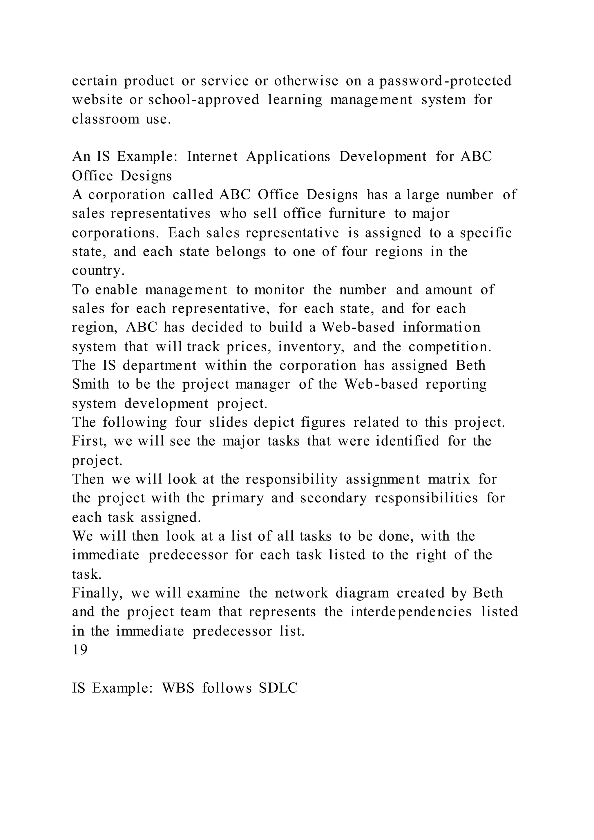 certain product or service or otherwise on a password-protected
website or school-approved learning management system for
classroom use.
An IS Example: Internet Applications Development for ABC
Office Designs
A corporation called ABC Office Designs has a large number of
sales representatives who sell office furniture to major
corporations. Each sales representative is assigned to a specific
state, and each state belongs to one of four regions in the
country.
To enable management to monitor the number and amount of
sales for each representative, for each state, and for each
region, ABC has decided to build a Web-based information
system that will track prices, inventory, and the competition.
The IS department within the corporation has assigned Beth
Smith to be the project manager of the Web-based reporting
system development project.
The following four slides depict figures related to this project.
First, we will see the major tasks that were identified for the
project.
Then we will look at the responsibility assignment matrix for
the project with the primary and secondary responsibilities for
each task assigned.
We will then look at a list of all tasks to be done, with the
immediate predecessor for each task listed to the right of the
task.
Finally, we will examine the network diagram created by Beth
and the project team that represents the interdependencies listed
in the immediate predecessor list.
19
IS Example: WBS follows SDLC
 