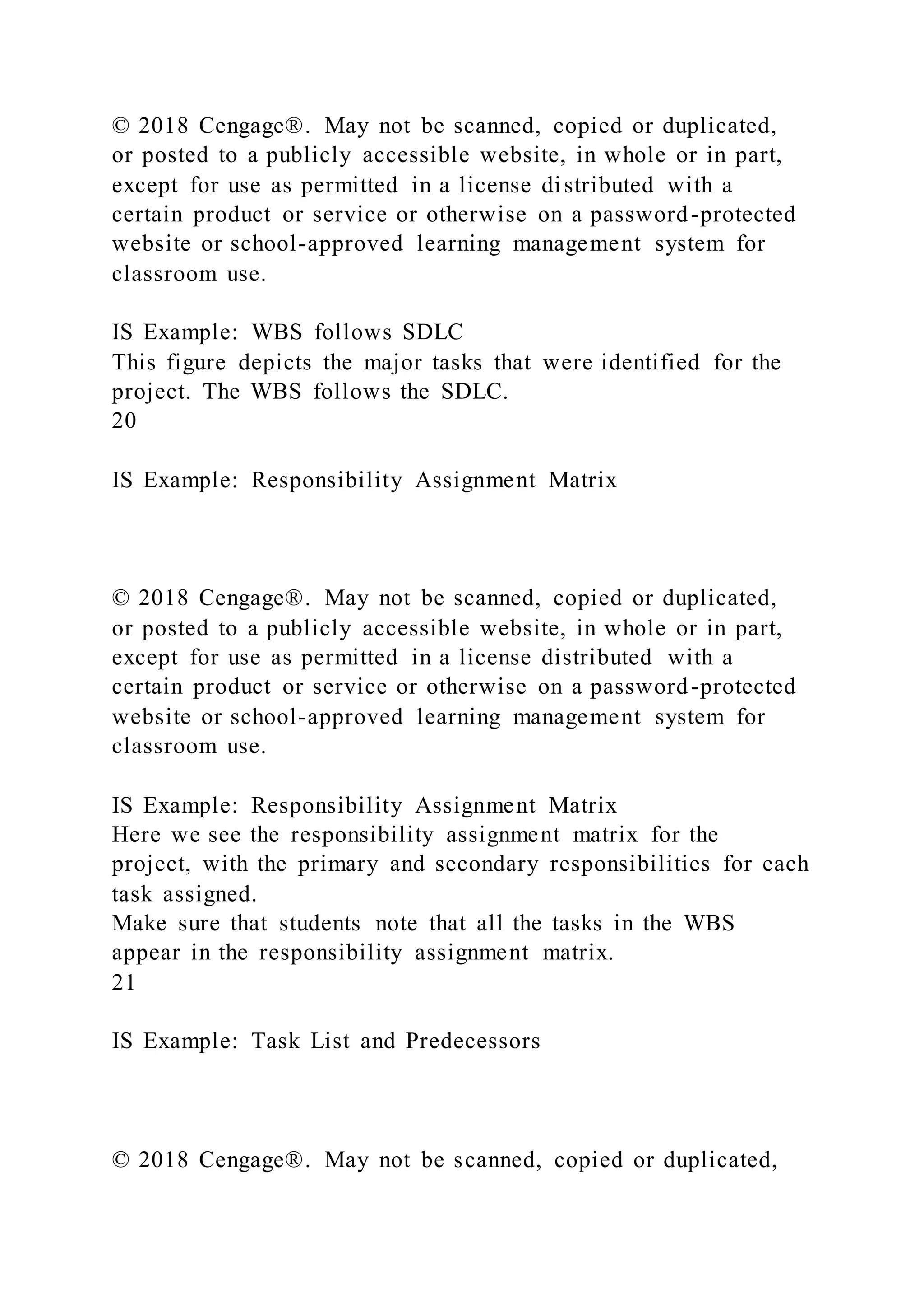 © 2018 Cengage®. May not be scanned, copied or duplicated,
or posted to a publicly accessible website, in whole or in part,
except for use as permitted in a license distributed with a
certain product or service or otherwise on a password-protected
website or school-approved learning management system for
classroom use.
IS Example: WBS follows SDLC
This figure depicts the major tasks that were identified for the
project. The WBS follows the SDLC.
20
IS Example: Responsibility Assignment Matrix
© 2018 Cengage®. May not be scanned, copied or duplicated,
or posted to a publicly accessible website, in whole or in part,
except for use as permitted in a license distributed with a
certain product or service or otherwise on a password-protected
website or school-approved learning management system for
classroom use.
IS Example: Responsibility Assignment Matrix
Here we see the responsibility assignment matrix for the
project, with the primary and secondary responsibilities for each
task assigned.
Make sure that students note that all the tasks in the WBS
appear in the responsibility assignment matrix.
21
IS Example: Task List and Predecessors
© 2018 Cengage®. May not be scanned, copied or duplicated,
 