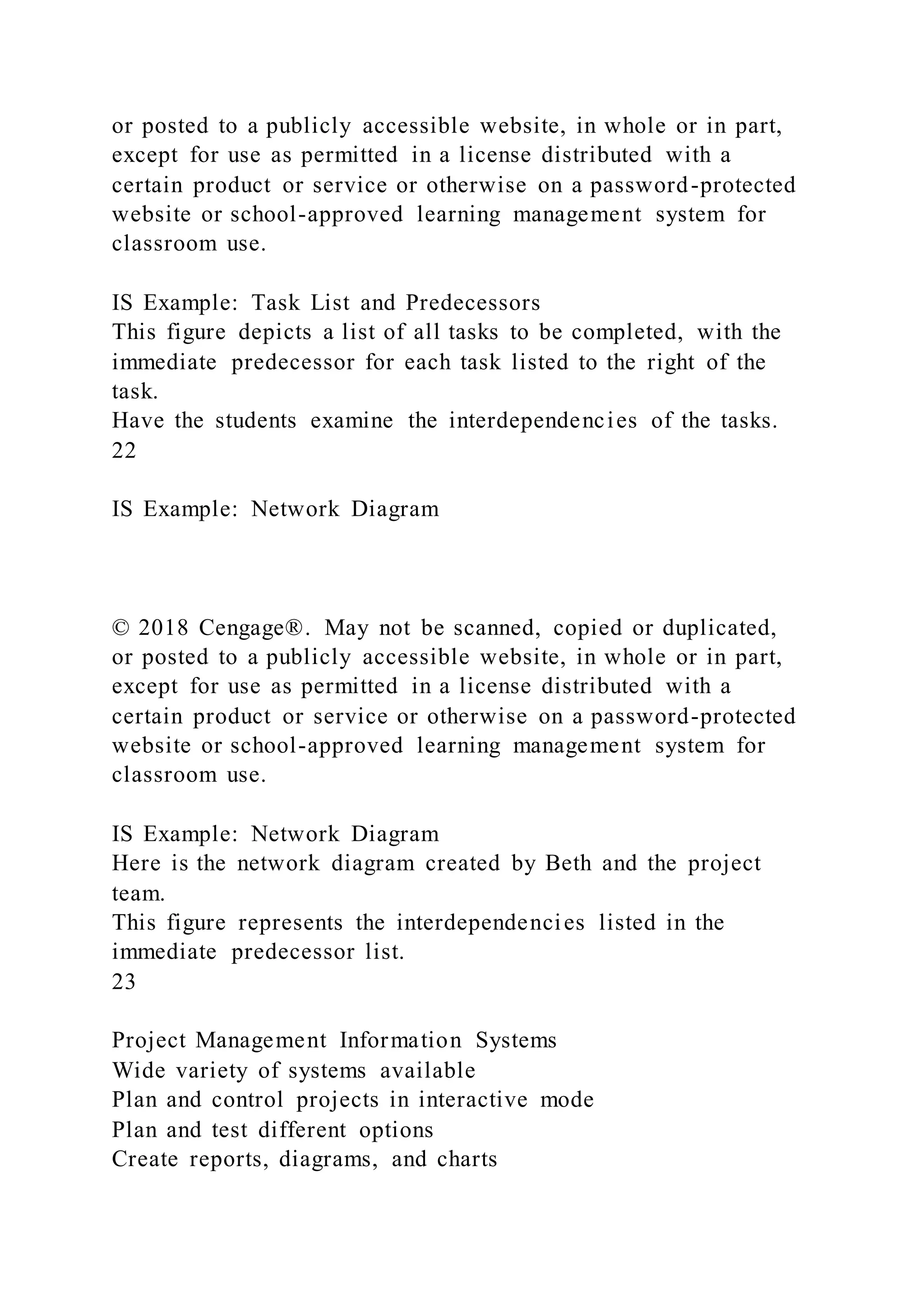 or posted to a publicly accessible website, in whole or in part,
except for use as permitted in a license distributed with a
certain product or service or otherwise on a password-protected
website or school-approved learning management system for
classroom use.
IS Example: Task List and Predecessors
This figure depicts a list of all tasks to be completed, with the
immediate predecessor for each task listed to the right of the
task.
Have the students examine the interdependencies of the tasks.
22
IS Example: Network Diagram
© 2018 Cengage®. May not be scanned, copied or duplicated,
or posted to a publicly accessible website, in whole or in part,
except for use as permitted in a license distributed with a
certain product or service or otherwise on a password-protected
website or school-approved learning management system for
classroom use.
IS Example: Network Diagram
Here is the network diagram created by Beth and the project
team.
This figure represents the interdependencies listed in the
immediate predecessor list.
23
Project Management Information Systems
Wide variety of systems available
Plan and control projects in interactive mode
Plan and test different options
Create reports, diagrams, and charts
 