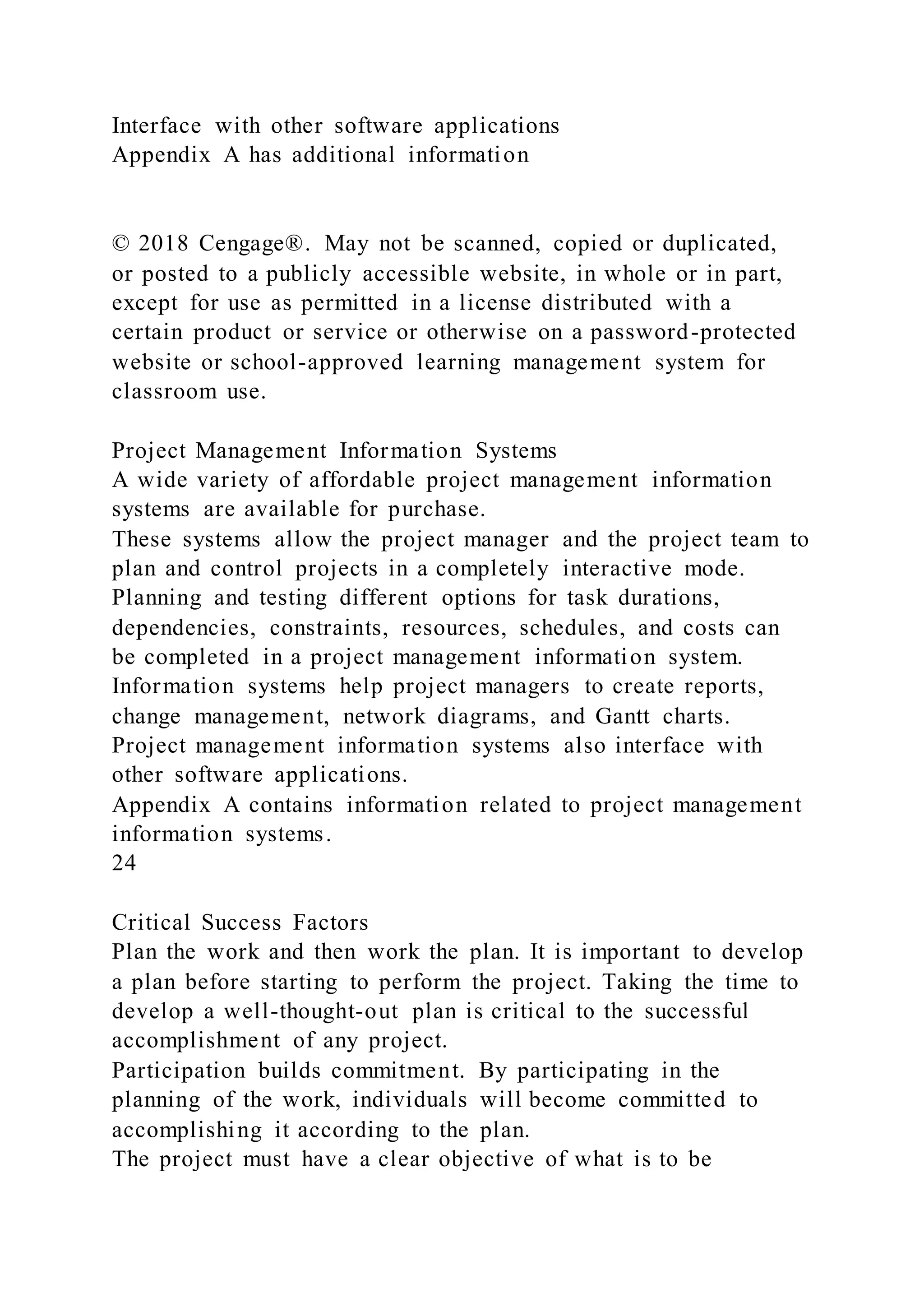 Interface with other software applications
Appendix A has additional information
© 2018 Cengage®. May not be scanned, copied or duplicated,
or posted to a publicly accessible website, in whole or in part,
except for use as permitted in a license distributed with a
certain product or service or otherwise on a password-protected
website or school-approved learning management system for
classroom use.
Project Management Information Systems
A wide variety of affordable project management information
systems are available for purchase.
These systems allow the project manager and the project team to
plan and control projects in a completely interactive mode.
Planning and testing different options for task durations,
dependencies, constraints, resources, schedules, and costs can
be completed in a project management information system.
Information systems help project managers to create reports,
change management, network diagrams, and Gantt charts.
Project management information systems also interface with
other software applications.
Appendix A contains information related to project management
information systems.
24
Critical Success Factors
Plan the work and then work the plan. It is important to develop
a plan before starting to perform the project. Taking the time to
develop a well-thought-out plan is critical to the successful
accomplishment of any project.
Participation builds commitment. By participating in the
planning of the work, individuals will become committed to
accomplishing it according to the plan.
The project must have a clear objective of what is to be
 