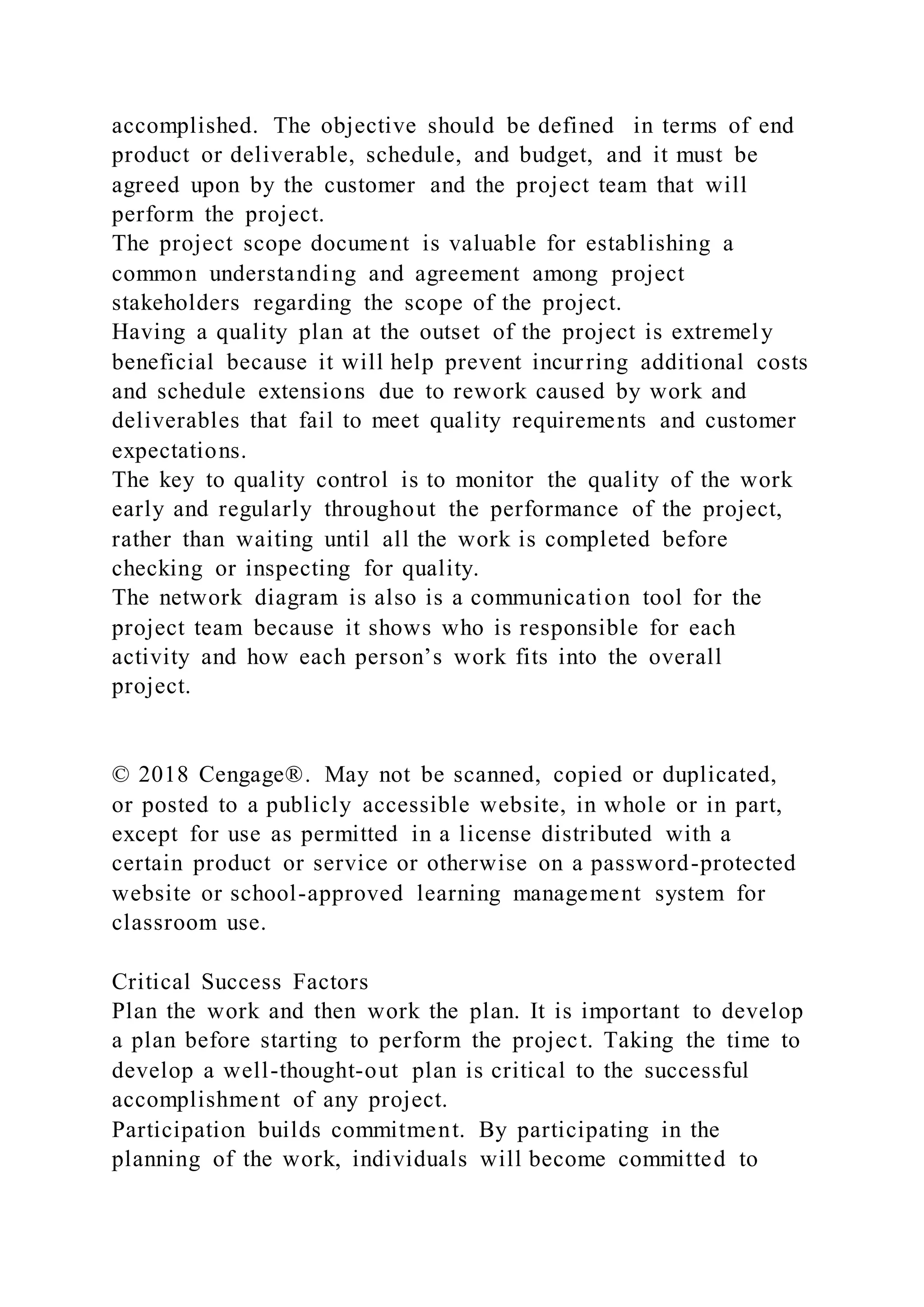 accomplished. The objective should be defined in terms of end
product or deliverable, schedule, and budget, and it must be
agreed upon by the customer and the project team that will
perform the project.
The project scope document is valuable for establishing a
common understanding and agreement among project
stakeholders regarding the scope of the project.
Having a quality plan at the outset of the project is extremely
beneficial because it will help prevent incurring additional costs
and schedule extensions due to rework caused by work and
deliverables that fail to meet quality requirements and customer
expectations.
The key to quality control is to monitor the quality of the work
early and regularly throughout the performance of the project,
rather than waiting until all the work is completed before
checking or inspecting for quality.
The network diagram is also is a communication tool for the
project team because it shows who is responsible for each
activity and how each person’s work fits into the overall
project.
© 2018 Cengage®. May not be scanned, copied or duplicated,
or posted to a publicly accessible website, in whole or in part,
except for use as permitted in a license distributed with a
certain product or service or otherwise on a password-protected
website or school-approved learning management system for
classroom use.
Critical Success Factors
Plan the work and then work the plan. It is important to develop
a plan before starting to perform the project. Taking the time to
develop a well-thought-out plan is critical to the successful
accomplishment of any project.
Participation builds commitment. By participating in the
planning of the work, individuals will become committed to
 