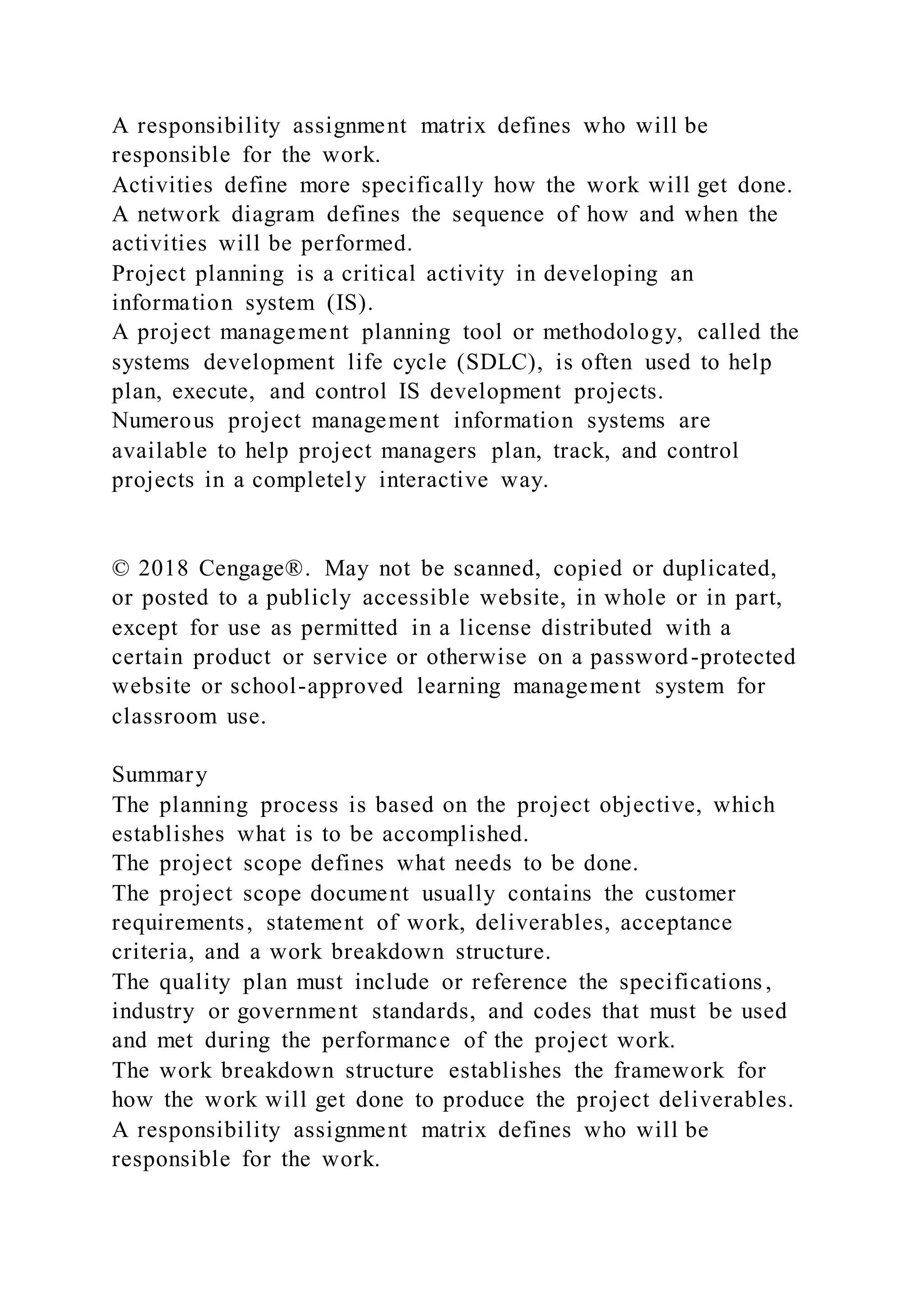A responsibility assignment matrix defines who will be
responsible for the work.
Activities define more specifically how the work will get done.
A network diagram defines the sequence of how and when the
activities will be performed.
Project planning is a critical activity in developing an
information system (IS).
A project management planning tool or methodology, called the
systems development life cycle (SDLC), is often used to help
plan, execute, and control IS development projects.
Numerous project management information systems are
available to help project managers plan, track, and control
projects in a completely interactive way.
© 2018 Cengage®. May not be scanned, copied or duplicated,
or posted to a publicly accessible website, in whole or in part,
except for use as permitted in a license distributed with a
certain product or service or otherwise on a password-protected
website or school-approved learning management system for
classroom use.
Summary
The planning process is based on the project objective, which
establishes what is to be accomplished.
The project scope defines what needs to be done.
The project scope document usually contains the customer
requirements, statement of work, deliverables, acceptance
criteria, and a work breakdown structure.
The quality plan must include or reference the specifications ,
industry or government standards, and codes that must be used
and met during the performance of the project work.
The work breakdown structure establishes the framework for
how the work will get done to produce the project deliverables.
A responsibility assignment matrix defines who will be
responsible for the work.
 