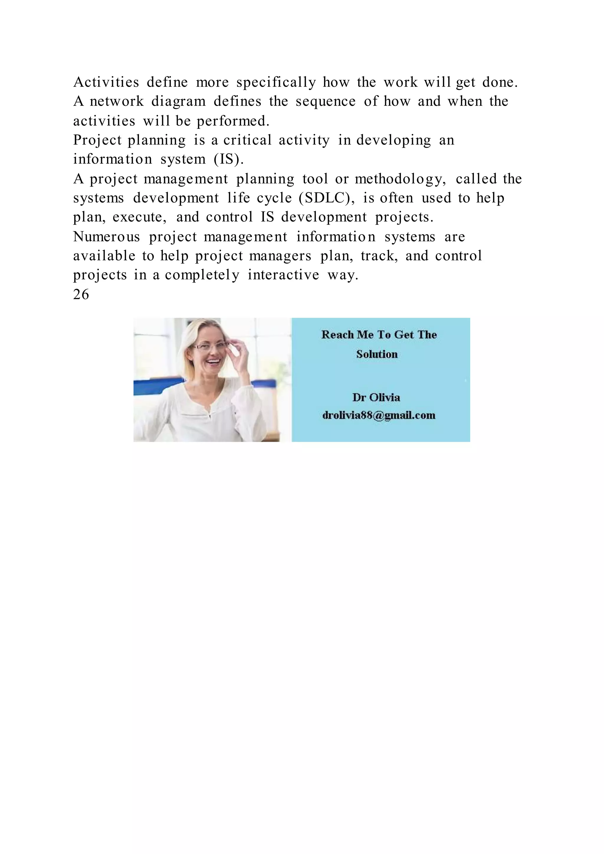 Activities define more specifically how the work will get done.
A network diagram defines the sequence of how and when the
activities will be performed.
Project planning is a critical activity in developing an
information system (IS).
A project management planning tool or methodology, called the
systems development life cycle (SDLC), is often used to help
plan, execute, and control IS development projects.
Numerous project management information systems are
available to help project managers plan, track, and control
projects in a completely interactive way.
26
 