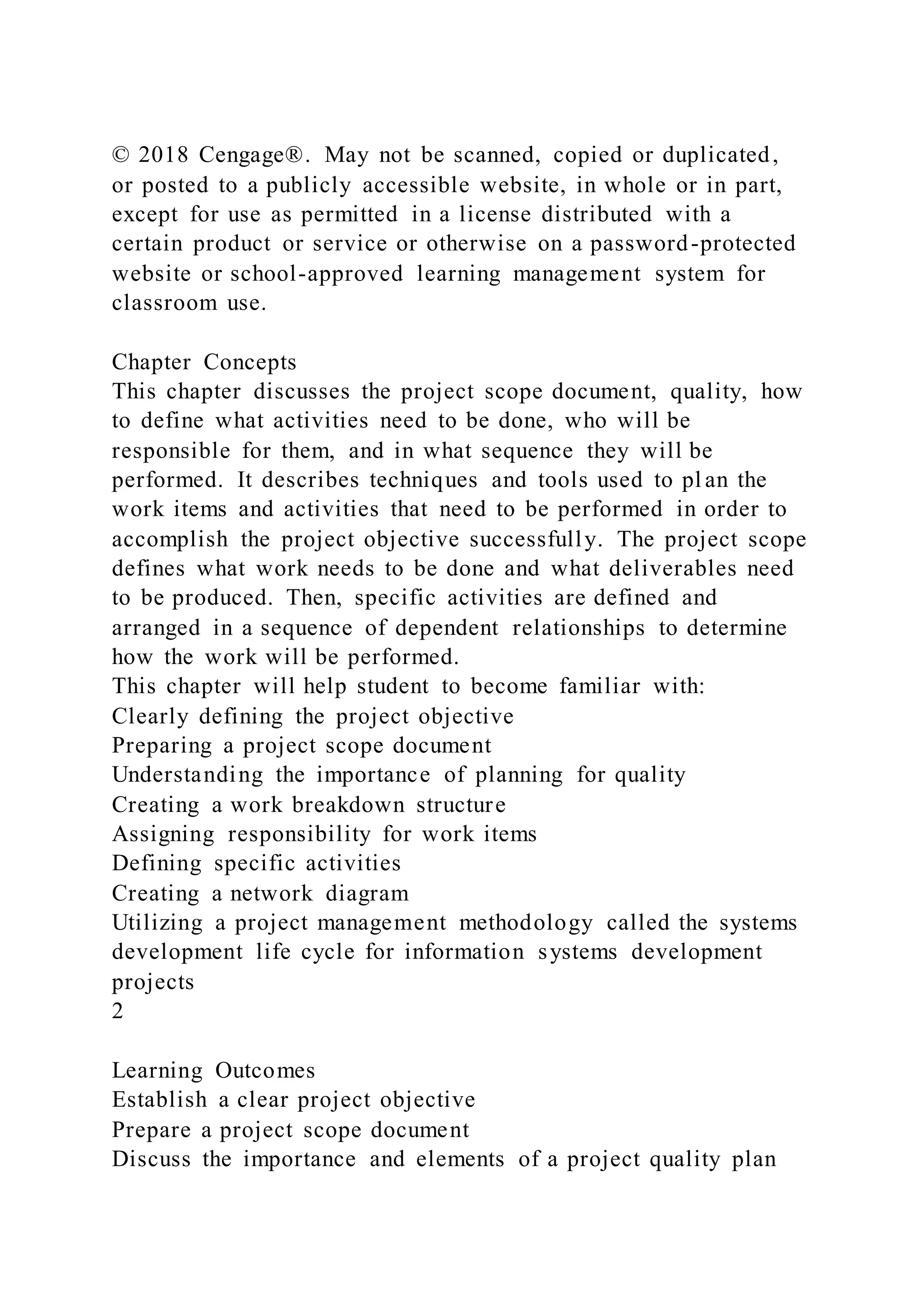 © 2018 Cengage®. May not be scanned, copied or duplicated,
or posted to a publicly accessible website, in whole or in part,
except for use as permitted in a license distributed with a
certain product or service or otherwise on a password-protected
website or school-approved learning management system for
classroom use.
Chapter Concepts
This chapter discusses the project scope document, quality, how
to define what activities need to be done, who will be
responsible for them, and in what sequence they will be
performed. It describes techniques and tools used to pl an the
work items and activities that need to be performed in order to
accomplish the project objective successfully. The project scope
defines what work needs to be done and what deliverables need
to be produced. Then, specific activities are defined and
arranged in a sequence of dependent relationships to determine
how the work will be performed.
This chapter will help student to become familiar with:
Clearly defining the project objective
Preparing a project scope document
Understanding the importance of planning for quality
Creating a work breakdown structure
Assigning responsibility for work items
Defining specific activities
Creating a network diagram
Utilizing a project management methodology called the systems
development life cycle for information systems development
projects
2
Learning Outcomes
Establish a clear project objective
Prepare a project scope document
Discuss the importance and elements of a project quality plan
 