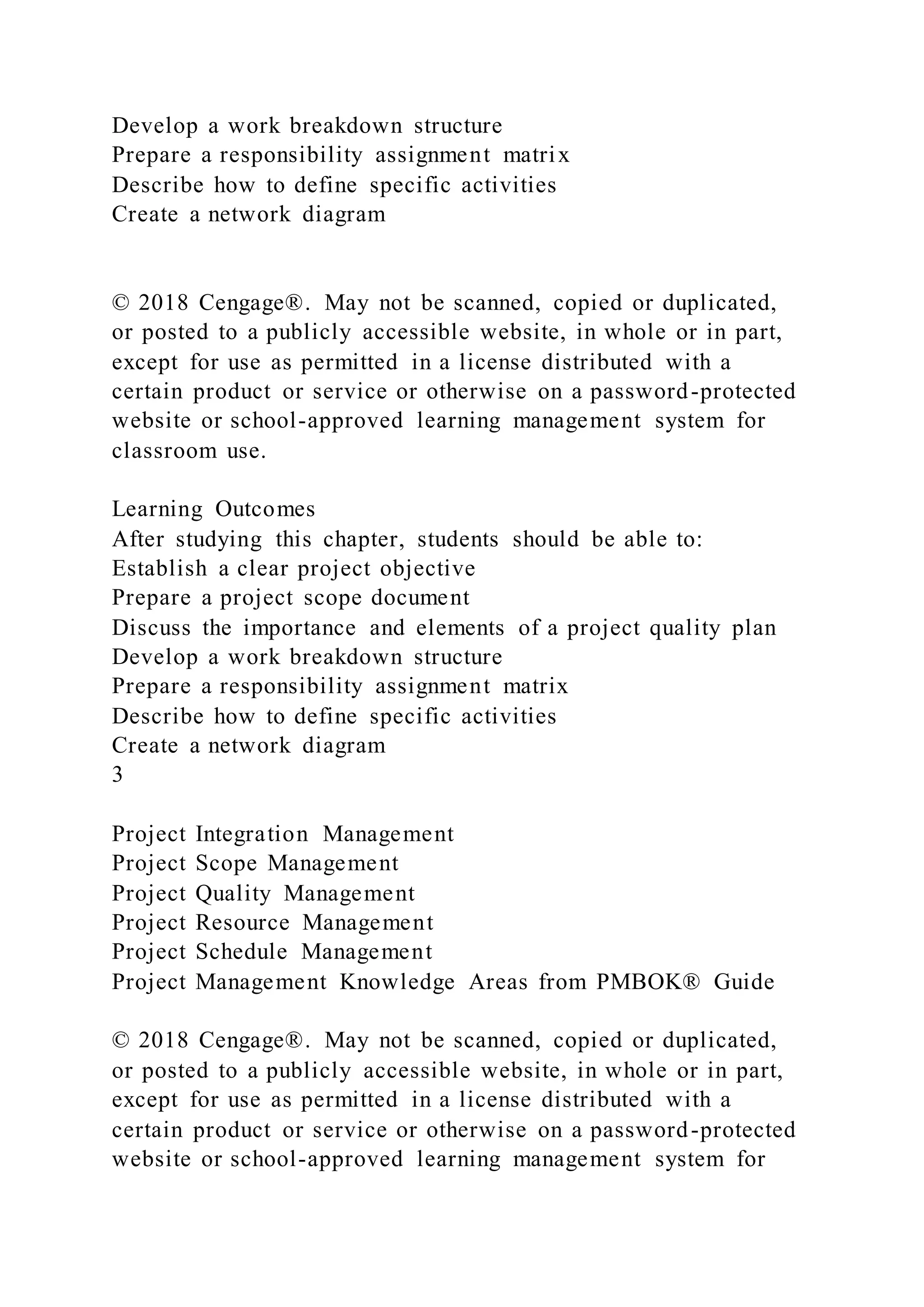 Develop a work breakdown structure
Prepare a responsibility assignment matrix
Describe how to define specific activities
Create a network diagram
© 2018 Cengage®. May not be scanned, copied or duplicated,
or posted to a publicly accessible website, in whole or in part,
except for use as permitted in a license distributed with a
certain product or service or otherwise on a password-protected
website or school-approved learning management system for
classroom use.
Learning Outcomes
After studying this chapter, students should be able to:
Establish a clear project objective
Prepare a project scope document
Discuss the importance and elements of a project quality plan
Develop a work breakdown structure
Prepare a responsibility assignment matrix
Describe how to define specific activities
Create a network diagram
3
Project Integration Management
Project Scope Management
Project Quality Management
Project Resource Management
Project Schedule Management
Project Management Knowledge Areas from PMBOK® Guide
© 2018 Cengage®. May not be scanned, copied or duplicated,
or posted to a publicly accessible website, in whole or in part,
except for use as permitted in a license distributed with a
certain product or service or otherwise on a password-protected
website or school-approved learning management system for
 