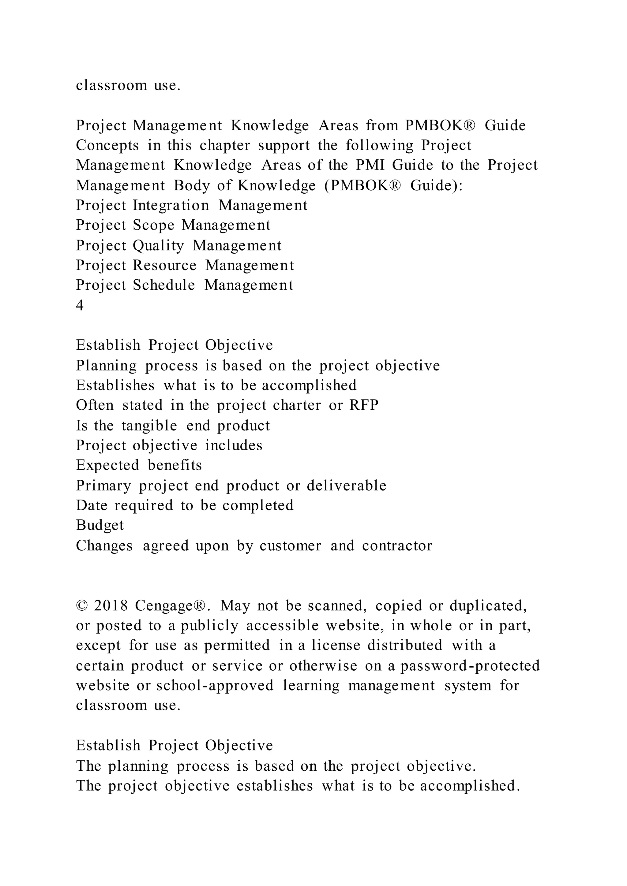 classroom use.
Project Management Knowledge Areas from PMBOK® Guide
Concepts in this chapter support the following Project
Management Knowledge Areas of the PMI Guide to the Project
Management Body of Knowledge (PMBOK® Guide):
Project Integration Management
Project Scope Management
Project Quality Management
Project Resource Management
Project Schedule Management
4
Establish Project Objective
Planning process is based on the project objective
Establishes what is to be accomplished
Often stated in the project charter or RFP
Is the tangible end product
Project objective includes
Expected benefits
Primary project end product or deliverable
Date required to be completed
Budget
Changes agreed upon by customer and contractor
© 2018 Cengage®. May not be scanned, copied or duplicated,
or posted to a publicly accessible website, in whole or in part,
except for use as permitted in a license distributed with a
certain product or service or otherwise on a password-protected
website or school-approved learning management system for
classroom use.
Establish Project Objective
The planning process is based on the project objective.
The project objective establishes what is to be accomplished.
 