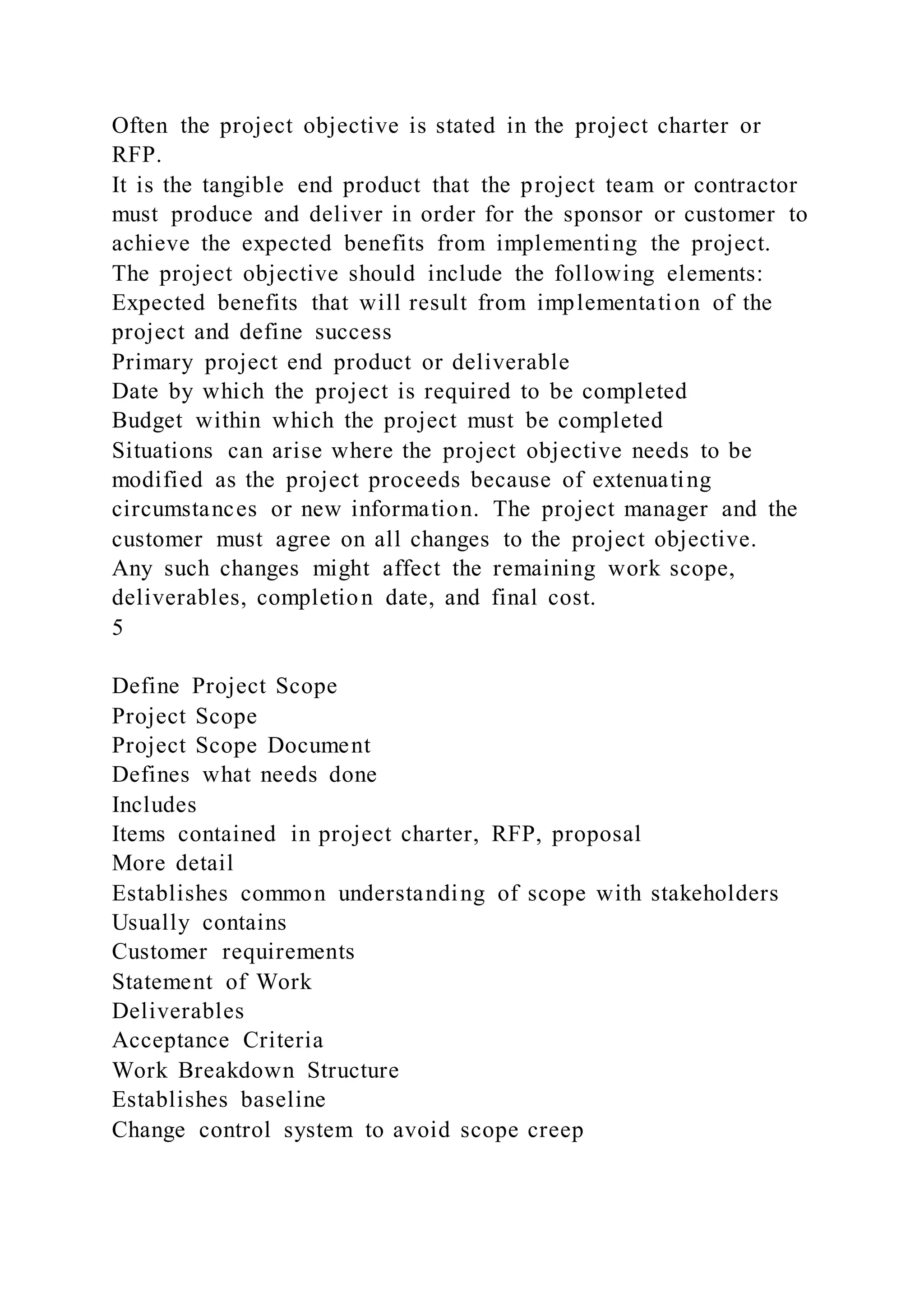 Often the project objective is stated in the project charter or
RFP.
It is the tangible end product that the project team or contractor
must produce and deliver in order for the sponsor or customer to
achieve the expected benefits from implementing the project.
The project objective should include the following elements:
Expected benefits that will result from implementation of the
project and define success
Primary project end product or deliverable
Date by which the project is required to be completed
Budget within which the project must be completed
Situations can arise where the project objective needs to be
modified as the project proceeds because of extenuating
circumstances or new information. The project manager and the
customer must agree on all changes to the project objective.
Any such changes might affect the remaining work scope,
deliverables, completion date, and final cost.
5
Define Project Scope
Project Scope
Project Scope Document
Defines what needs done
Includes
Items contained in project charter, RFP, proposal
More detail
Establishes common understanding of scope with stakeholders
Usually contains
Customer requirements
Statement of Work
Deliverables
Acceptance Criteria
Work Breakdown Structure
Establishes baseline
Change control system to avoid scope creep
 