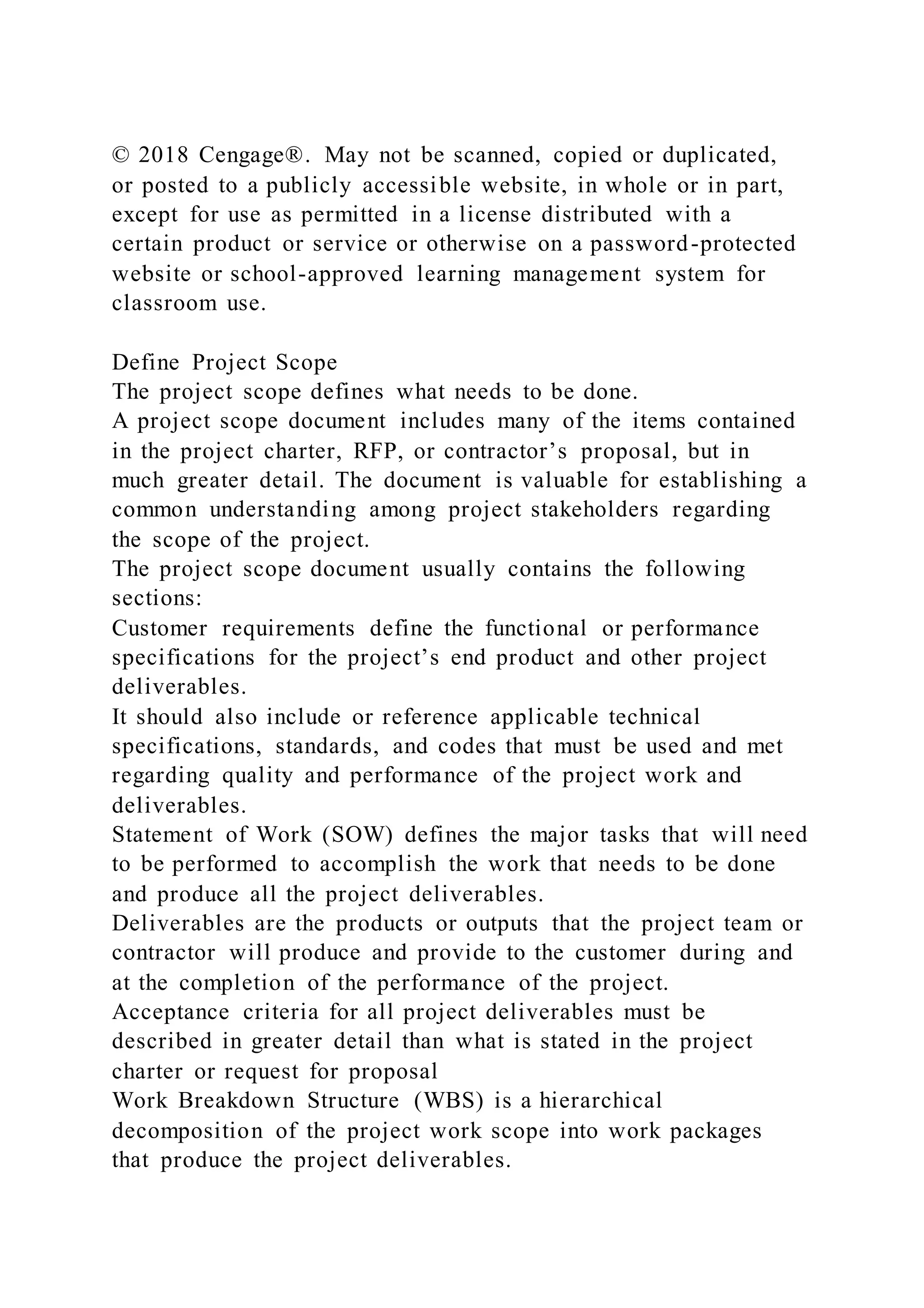 © 2018 Cengage®. May not be scanned, copied or duplicated,
or posted to a publicly accessible website, in whole or in part,
except for use as permitted in a license distributed with a
certain product or service or otherwise on a password-protected
website or school-approved learning management system for
classroom use.
Define Project Scope
The project scope defines what needs to be done.
A project scope document includes many of the items contained
in the project charter, RFP, or contractor’s proposal, but in
much greater detail. The document is valuable for establishing a
common understanding among project stakeholders regarding
the scope of the project.
The project scope document usually contains the following
sections:
Customer requirements define the functional or performance
specifications for the project’s end product and other project
deliverables.
It should also include or reference applicable technical
specifications, standards, and codes that must be used and met
regarding quality and performance of the project work and
deliverables.
Statement of Work (SOW) defines the major tasks that will need
to be performed to accomplish the work that needs to be done
and produce all the project deliverables.
Deliverables are the products or outputs that the project team or
contractor will produce and provide to the customer during and
at the completion of the performance of the project.
Acceptance criteria for all project deliverables must be
described in greater detail than what is stated in the project
charter or request for proposal
Work Breakdown Structure (WBS) is a hierarchical
decomposition of the project work scope into work packages
that produce the project deliverables.
 
