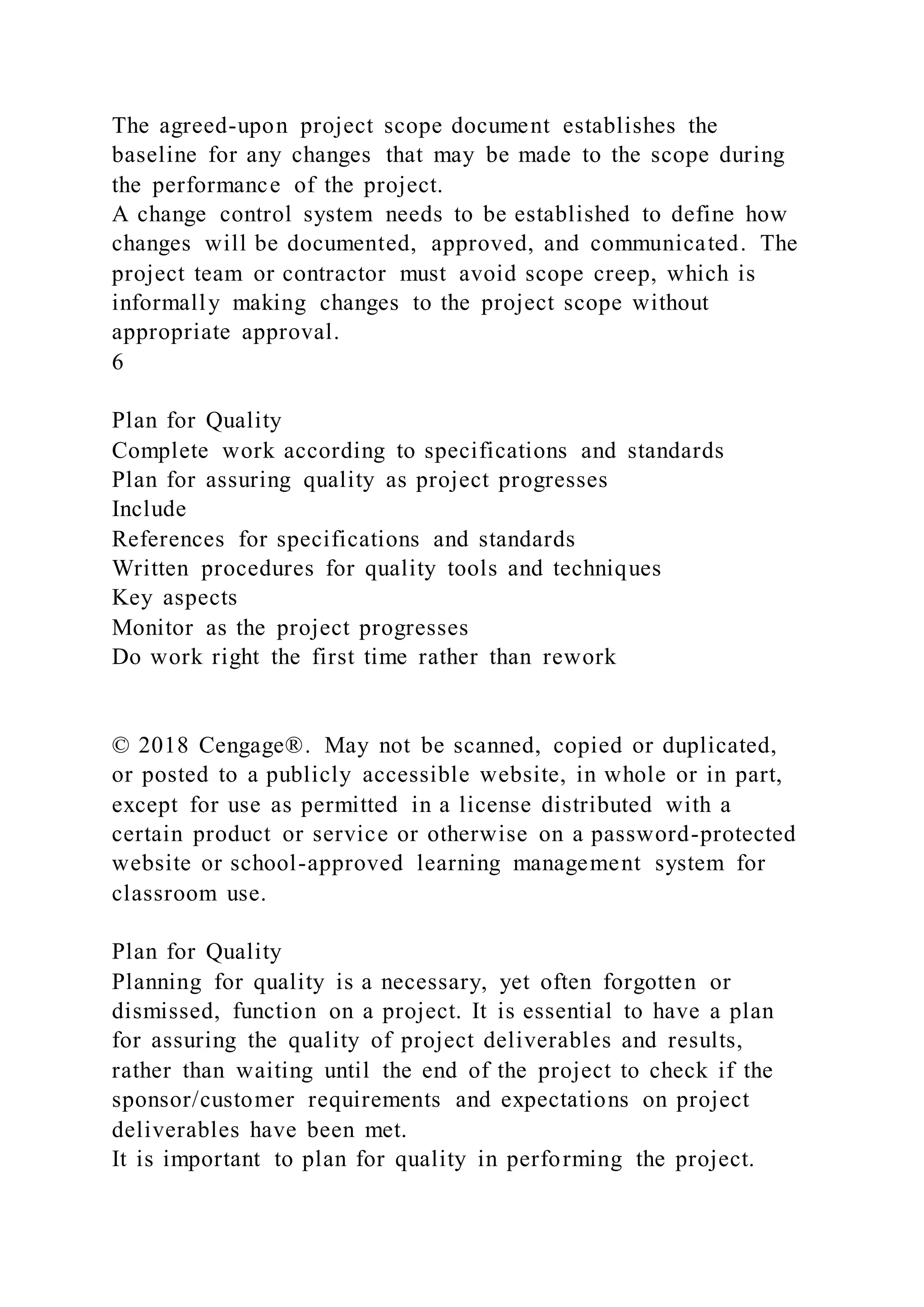 The agreed-upon project scope document establishes the
baseline for any changes that may be made to the scope during
the performance of the project.
A change control system needs to be established to define how
changes will be documented, approved, and communicated. The
project team or contractor must avoid scope creep, which is
informally making changes to the project scope without
appropriate approval.
6
Plan for Quality
Complete work according to specifications and standards
Plan for assuring quality as project progresses
Include
References for specifications and standards
Written procedures for quality tools and techniques
Key aspects
Monitor as the project progresses
Do work right the first time rather than rework
© 2018 Cengage®. May not be scanned, copied or duplicated,
or posted to a publicly accessible website, in whole or in part,
except for use as permitted in a license distributed with a
certain product or service or otherwise on a password-protected
website or school-approved learning management system for
classroom use.
Plan for Quality
Planning for quality is a necessary, yet often forgotten or
dismissed, function on a project. It is essential to have a plan
for assuring the quality of project deliverables and results,
rather than waiting until the end of the project to check if the
sponsor/customer requirements and expectations on project
deliverables have been met.
It is important to plan for quality in performing the project.
 