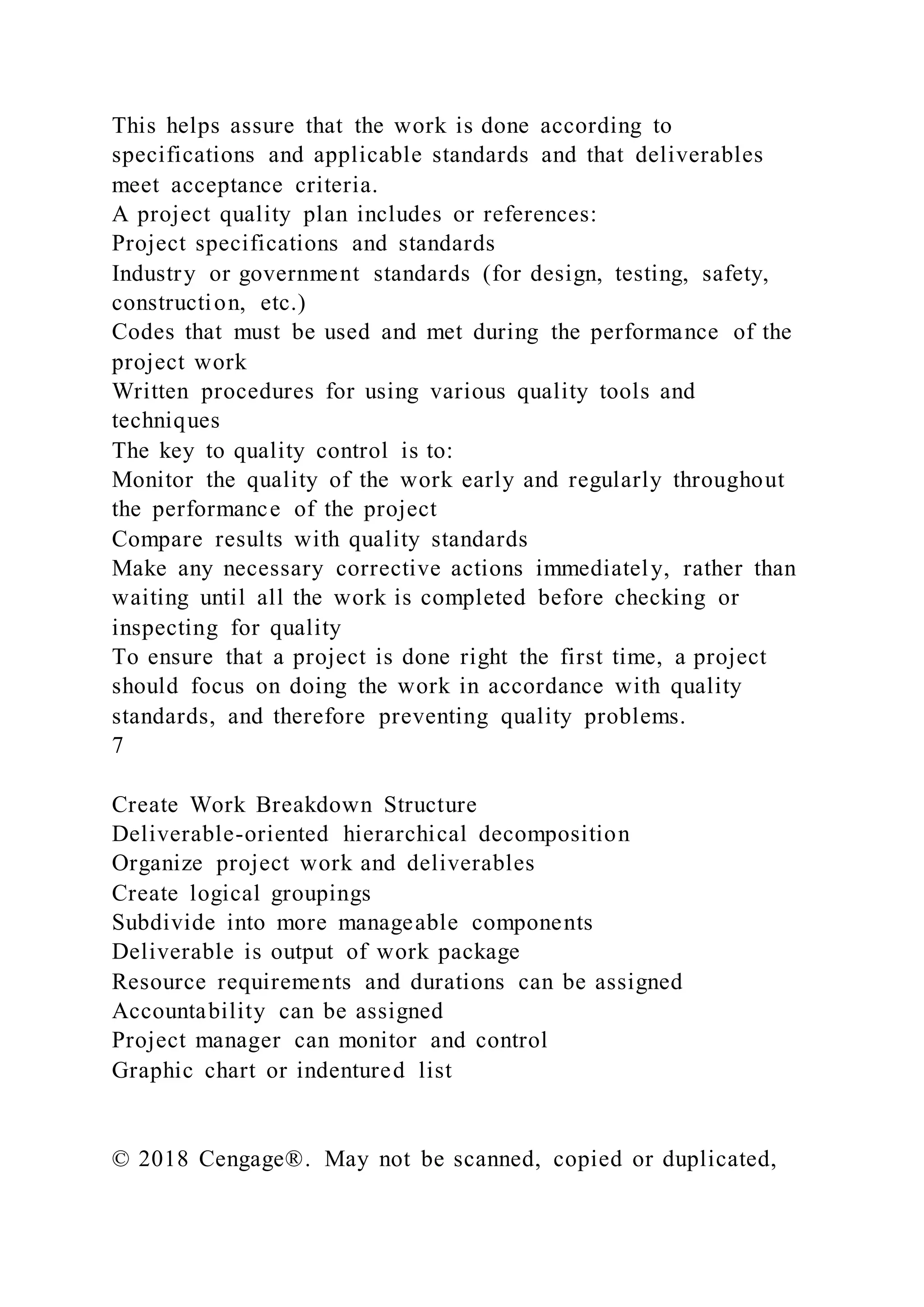 This helps assure that the work is done according to
specifications and applicable standards and that deliverables
meet acceptance criteria.
A project quality plan includes or references:
Project specifications and standards
Industry or government standards (for design, testing, safety,
construction, etc.)
Codes that must be used and met during the performance of the
project work
Written procedures for using various quality tools and
techniques
The key to quality control is to:
Monitor the quality of the work early and regularly throughout
the performance of the project
Compare results with quality standards
Make any necessary corrective actions immediately, rather than
waiting until all the work is completed before checking or
inspecting for quality
To ensure that a project is done right the first time, a project
should focus on doing the work in accordance with quality
standards, and therefore preventing quality problems.
7
Create Work Breakdown Structure
Deliverable-oriented hierarchical decomposition
Organize project work and deliverables
Create logical groupings
Subdivide into more manageable components
Deliverable is output of work package
Resource requirements and durations can be assigned
Accountability can be assigned
Project manager can monitor and control
Graphic chart or indentured list
© 2018 Cengage®. May not be scanned, copied or duplicated,
 