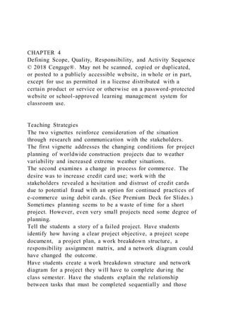 CHAPTER 4
Defining Scope, Quality, Responsibility, and Activity Sequence
© 2018 Cengage®. May not be scanned, copied or duplicated,
or posted to a publicly accessible website, in whole or in part,
except for use as permitted in a license distributed with a
certain product or service or otherwise on a password-protected
website or school-approved learning management system for
classroom use.
Teaching Strategies
The two vignettes reinforce consideration of the situation
through research and communication with the stakeholders.
The first vignette addresses the changing conditions for project
planning of worldwide construction projects due to weather
variability and increased extreme weather situations.
The second examines a change in process for commerce. The
desire was to increase credit card use; work with the
stakeholders revealed a hesitation and distrust of credit cards
due to potential fraud with an option for continued practices of
e-commerce using debit cards. (See Premium Deck for Slides.)
Sometimes planning seems to be a waste of time for a short
project. However, even very small projects need some degree of
planning.
Tell the students a story of a failed project. Have students
identify how having a clear project objective, a project scope
document, a project plan, a work breakdown structure, a
responsibility assignment matrix, and a network diagram could
have changed the outcome.
Have students create a work breakdown structure and network
diagram for a project they will have to complete during the
class semester. Have the students explain the relationship
between tasks that must be completed sequentially and those
 
