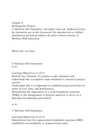 Chapter 4
Defining the Project
© McGraw-Hill Education. All rights reserved. Authorized only
for instructor use in the classroom. No reproduction or further
distribution permitted without the prior written consent of
McGraw-Hill Education.
Where We Are Now
© McGraw-Hill Education.
4-‹#›
Learning Objectives (1 of 2)
Identify key elements of a project scope statement and
understand why a complete scope statement is crucial to project
success
Understand why it is important to establish project priorities in
terms of cost, time, and performance
Demonstrate the importance of a work breakdown structure
(WBS) to the management of projects and how it serves as a
data base for planning and control
4-‹#›
© McGraw-Hill Education.
Learning Objectives (2 of 2)
Demonstrate how the organization breakdown structure (OBS)
establishes accountability to organizational units
 