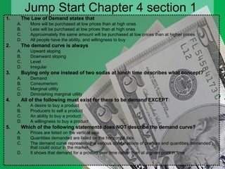 Jump Start Chapter 4 section 1
1. The Law of Demand states that
A. More will be purchased at low prices than at high ones
B. Less will be purchased at low prices than at high ones
C. Approximately the same amount will be purchased at low prices than at higher prices
D. All people have the ability, and willingness to buy
2. The demand curve is always
A. Upward sloping
B. Downward sloping
C. Level
D. Irregular
3. Buying only one instead of two sodas at lunch time describes what concept?
A. Demand
B. Consumerism
C. Marginal utility
D. Diminishing marginal utility
4. All of the following must exist for there to be demand EXCEPT:
A. A desire to buy a product
B. Producers to sell a product
C. An ability to buy a product
D. A willingness to buy a product
5. Which of the following statements does NOT describe the demand curve?
A. Prices are listed on the vertical axis
B. Quantities demanded are listed on the horizontal axis
C. The demand curve represents the various combinations of process and quantities demanded
that could occur in the market
D. It shows that demand for a product over time rather than at a given point in time
 