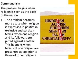 Communalism
The problem begins when
religion is seen as the basis
of the nation.
1. The problem becomes
more acute when religion
is expressed in politics in
exclusive and partisan
terms, when one religion
and its followers are
pitted against another.
This happens when
beliefs of one religion are
presented as superior to
those of other religions.
 