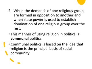 2. When the demands of one religious group
are formed in opposition to another and
when state power is used to establish
domination of one religious group over the
rest.
• This manner of using religion in politics is
communal politics.
• Communal politics is based on the idea that
religion is the principal basis of social
community.
 