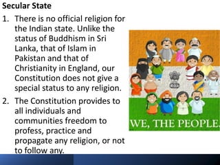 Secular State
1. There is no official religion for
the Indian state. Unlike the
status of Buddhism in Sri
Lanka, that of Islam in
Pakistan and that of
Christianity in England, our
Constitution does not give a
special status to any religion.
2. The Constitution provides to
all individuals and
communities freedom to
profess, practice and
propagate any religion, or not
to follow any.
 