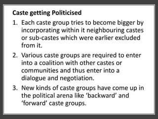 Caste getting Politicised
1. Each caste group tries to become bigger by
incorporating within it neighbouring castes
or sub-castes which were earlier excluded
from it.
2. Various caste groups are required to enter
into a coalition with other castes or
communities and thus enter into a
dialogue and negotiation.
3. New kinds of caste groups have come up in
the political arena like ‘backward’ and
‘forward’ caste groups.
 