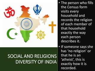SOCIAL AND RELIGIONS
DIVERSITY OF INDIA
• The person who fills
the Census form
visits every
household and
records the religion
of each member of
that household
exactly the way
each person
describes it.
• If someone says she
has ‘no religion’ or
that he is an
‘atheist’, this is
exactly how it is
recorded.
 