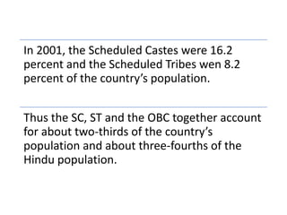 In 2001, the Scheduled Castes were 16.2
percent and the Scheduled Tribes wen 8.2
percent of the country’s population.
Thus the SC, ST and the OBC together account
for about two-thirds of the country’s
population and about three-fourths of the
Hindu population.
 