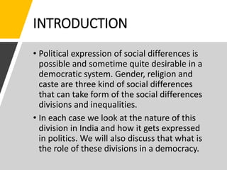 INTRODUCTION
• Political expression of social differences is
possible and sometime quite desirable in a
democratic system. Gender, religion and
caste are three kind of social differences
that can take form of the social differences
divisions and inequalities.
• In each case we look at the nature of this
division in India and how it gets expressed
in politics. We will also discuss that what is
the role of these divisions in a democracy.
 