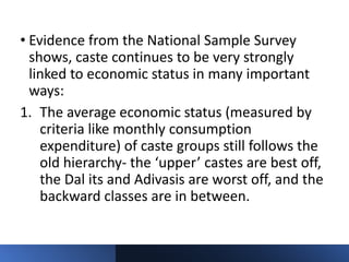 • Evidence from the National Sample Survey
shows, caste continues to be very strongly
linked to economic status in many important
ways:
1. The average economic status (measured by
criteria like monthly consumption
expenditure) of caste groups still follows the
old hierarchy- the ‘upper’ castes are best off,
the Dal its and Adivasis are worst off, and the
backward classes are in between.
 