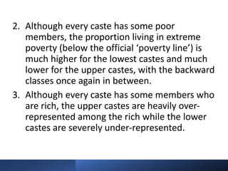 2. Although every caste has some poor
members, the proportion living in extreme
poverty (below the official ‘poverty line’) is
much higher for the lowest castes and much
lower for the upper castes, with the backward
classes once again in between.
3. Although every caste has some members who
are rich, the upper castes are heavily over-
represented among the rich while the lower
castes are severely under-represented.
 