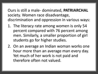 Ours is still a male- dominated, PATRIARCHAL
society. Women race disadvantage,
discrimination and oppression in various ways:
1. The literacy rate among women is only 54
percent compared with 76 percent among
men. Similarly, a smaller proportion of girl
students go for higher studies.
2. On an average an Indian woman works one
hour more than an average man every day.
Yet much of her work is not paid and
therefore often not valued.
 