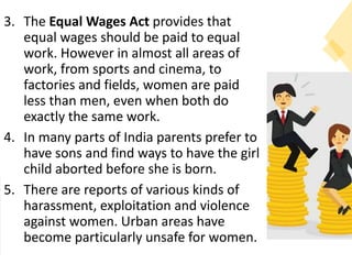 3. The Equal Wages Act provides that
equal wages should be paid to equal
work. However in almost all areas of
work, from sports and cinema, to
factories and fields, women are paid
less than men, even when both do
exactly the same work.
4. In many parts of India parents prefer to
have sons and find ways to have the girl
child aborted before she is born.
5. There are reports of various kinds of
harassment, exploitation and violence
against women. Urban areas have
become particularly unsafe for women.
 