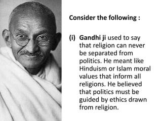 Consider the following :
(i) Gandhi ji used to say
that religion can never
be separated from
politics. He meant like
Hinduism or Islam moral
values that inform all
religions. He believed
that politics must be
guided by ethics drawn
from religion.
 