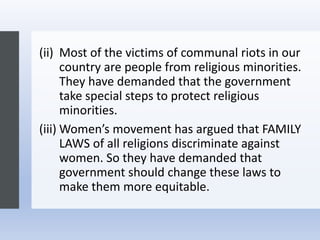 (ii) Most of the victims of communal riots in our
country are people from religious minorities.
They have demanded that the government
take special steps to protect religious
minorities.
(iii) Women’s movement has argued that FAMILY
LAWS of all religions discriminate against
women. So they have demanded that
government should change these laws to
make them more equitable.
 