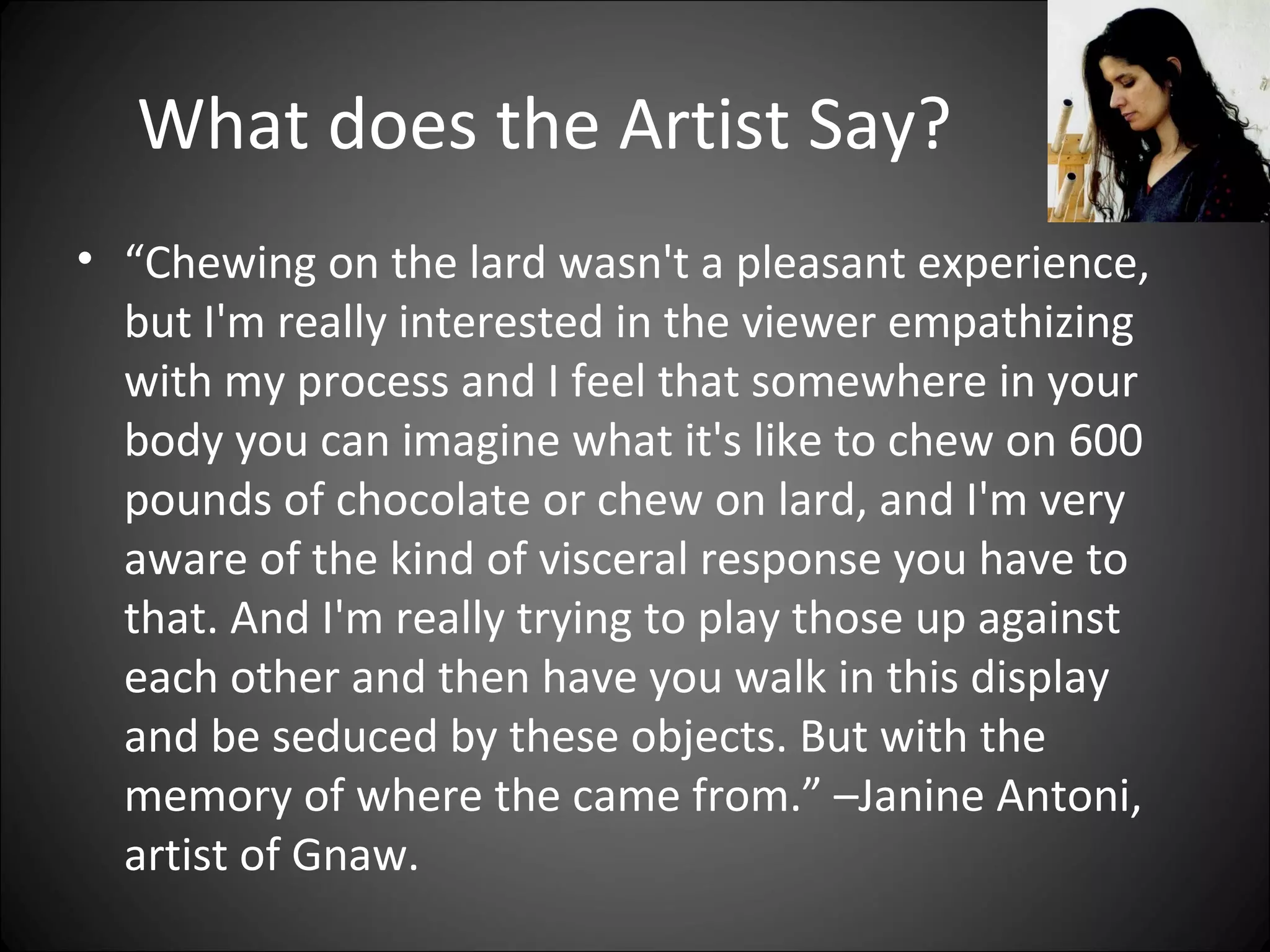 What does the Artist Say?
• “Chewing on the lard wasn't a pleasant experience,
but I'm really interested in the viewer empathizing
with my process and I feel that somewhere in your
body you can imagine what it's like to chew on 600
pounds of chocolate or chew on lard, and I'm very
aware of the kind of visceral response you have to
that. And I'm really trying to play those up against
each other and then have you walk in this display
and be seduced by these objects. But with the
memory of where the came from.” –Janine Antoni,
artist of Gnaw.
 