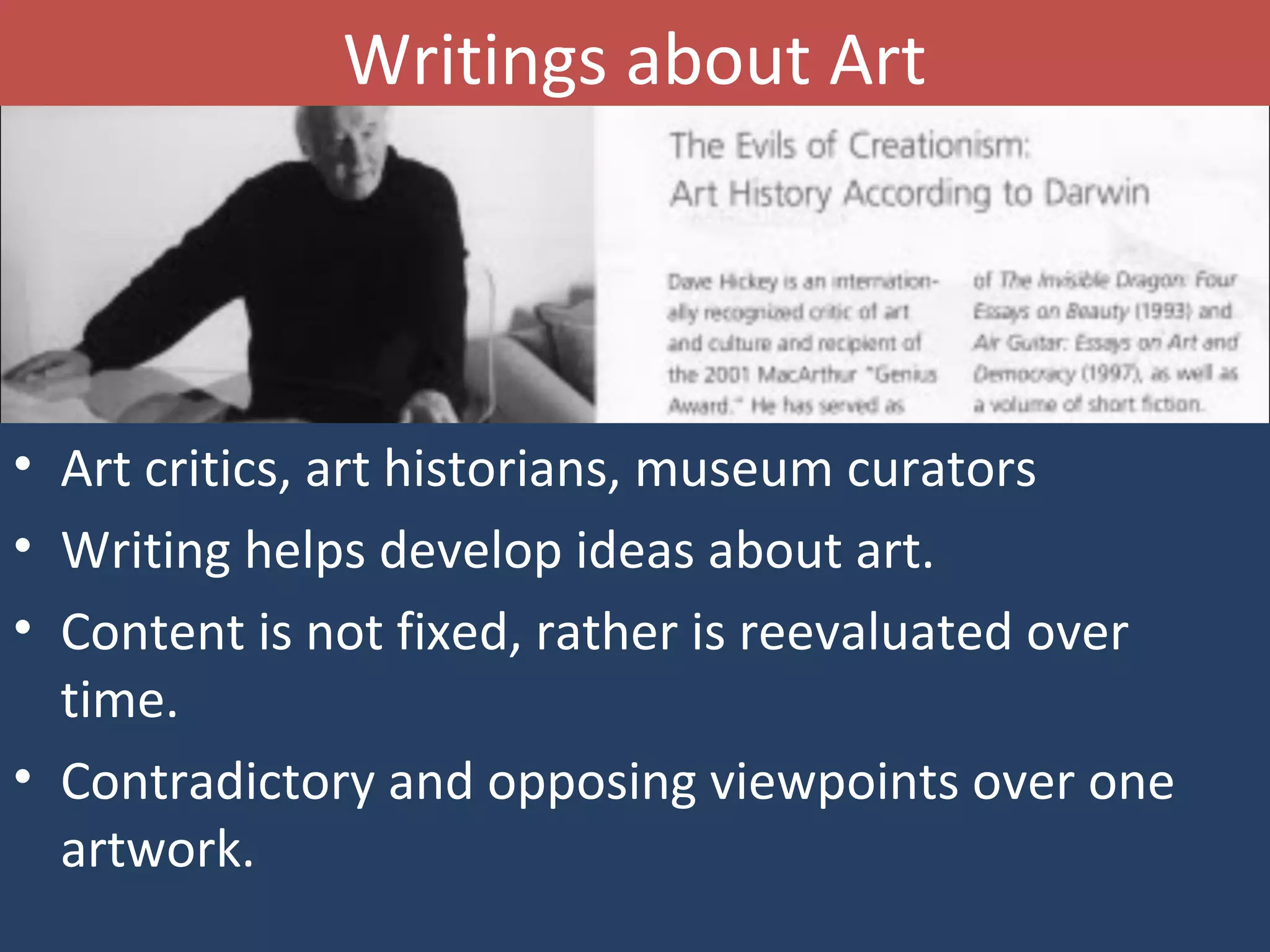 Writings about Art
• Art critics, art historians, museum curators
• Writing helps develop ideas about art.
• Content is not fixed, rather is reevaluated over
time.
• Contradictory and opposing viewpoints over one
artwork.
 
